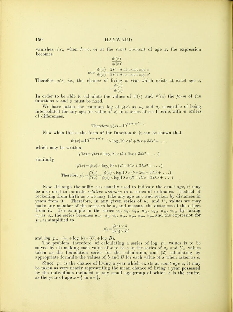 vanishes, i.e., when li = o, or at the exact moment of age x, the expression becomes ^'(x) 2P - d at exact age x now + d at exact age x Therefore j)'x, i.e., the chance of living a year which exists at exact age x, In order to be able to calculate the values of 4>'(x) an(l ^'(#) the form of the functions ^ and 4> must be fixed. We have taken the common log of \p(x) as ux, and ux is capable of being interpolated for any age (or value of x) in a series of n +1 terms with n orders of differences. Therefore \p(x) = 1 Qa+bx+cx + ' Now when this is the form of the function ^ it can be shown that if/(x) = ioa+hx+cx'+' •' x iog.e10 x (b + 2cx + 3dx2 + . . . which may be written f(x) = $(z) x log.,10 x (b + 2cx + Mx2 + . . .) similarly <f>'(x) = <j>(x) x log.c10 x (B + 2Cx + 3£>x2 + . . .) , f(x) xp{x) x loge10 x (b + 2cx + 3dx2 + ■ • ■) Therefore p x = ^ = ^ x 1q&1() x ^ + ^ + 3^ + _ ^ Now although the suffix x is usually used to indicate the exact age, it may be also used to indicate relative distance in a series of ordinates. Instead of reckoning from birth as o we may take any age as o and reckon by distances in years from it. Therefore, in any given series of ux and Ux values we may make any member of the series to be u0 and measure the distances of the others from it. For example in the series uA, us, u10, uis, u2S, u3S, uiS, by taking u5 as uQ, the series becomes u_i, u0, us, u10, u20, u30, ui0, and the expression for p's is simplified to , \p(o) x b P 0 = <t>(o) x B' and log p'0 --= (u0 + log b) - (U0 + log B). The problem, therefore, of calculating a series of log p'x values is to be solved by (1) making each value of x to be o in the series of ux and Ux values taken as the foundation series for the calculation, and (2) calculating by appropriate formulae the values of b and B for each value of x when taken as o. Since p'x is the chance of living a year which exists at exact age x, it may be taken as very nearly representing the mean chance of living a year possessed by the individuals included in any small age-group of which x is the centre, as the year of age x — \ to x + \.