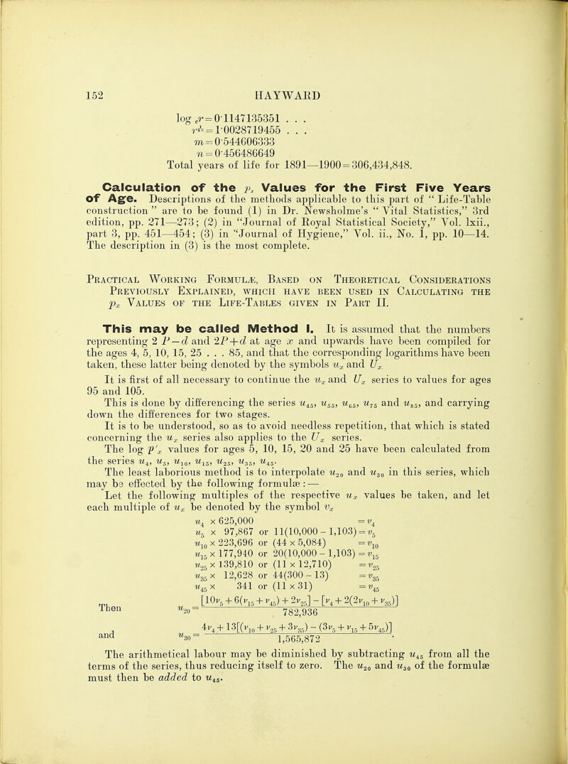 log er=01147135351 . . . rA = 1-0028719455 . . . m=0-544606333 ^=0-456486649 Total years of life for 1891—1900 = 306,434,848. Calculation of the px Values for the First Five Years of Age. Descriptions of the methods applicable to this part of  Life-Table construction  are to be found (1) in Dr. Newsholme's  Vital Statistics, 3rd edition, pp. 271—273; (2) in Journal of Eoyal Statistical Society, Vol. lxii., part 3, pp. 451—454; (3) in Journal of Hygiene, Vol. ii., No. 1, pp. 10—14. The description in (3) is the most complete. Practical Working Formula, Based on Theoretical Considerations Previously Explained, which have been used in Calculating the px Values of the Life-Tables given in Part II. This may be called Method I. It is assumed that the numbers representing 2 P — d and 2P + d at age x and upwards have been compiled for the ages 4, 5, 10, 15, 25 . . . 85, and that the corresponding logarithms have been taken, these latter being denoted by the symbols ux and Ux. It is first of all necessary to continue the ux and Ux series to values for ages 95 and 105. This is done by differencing the series uAS, u5S, u6S, u7S and uSS) and carrying down the differences for two stages. It is to be understood, so as to avoid needless repetition, that which is stated concerning the ux series also applies to the Ux series. The log p'x values for ages 5, 10, 15, 20 and 25 have been calculated from the series k4, us, u10, u^5, u2s> w35, u45. The least laborious method is to interpolate u20 and u30 in this series, which may he effected by the following formula? : — Let the following multiples of the respective ux values be taken, and let each multiple of ux be denoted by the symbol vx «4 x 625,000 = v4 ug x 97,867 or 11(10,000 - 1,103) = v5 u10 x 223,696 or (44 x 5,084) =vw ul5 x 177,940 or 20(10,000-1,103)=^ u25 x 139,810 or (11 x 12,710) =v05 uS5x 12,628 or 44(300-13) =1-35 ui5x 341 or (11 x 31) =vi5 [10v6 + 6(v15 + v45) + 2v25] - [v4 + 2(2v10 + v35)] %20- 782,936 Then , 44 + 13[(v10 + v25 + 3v3fl) - (3v5 + v15 + 5vj] ana w30- 1,565,872 The arithmetical labour may be diminished by subtracting uiS from all the terms of the series, thus reducing itself to zero. The u20 and u30 of the formulae must then be added to uiS.
