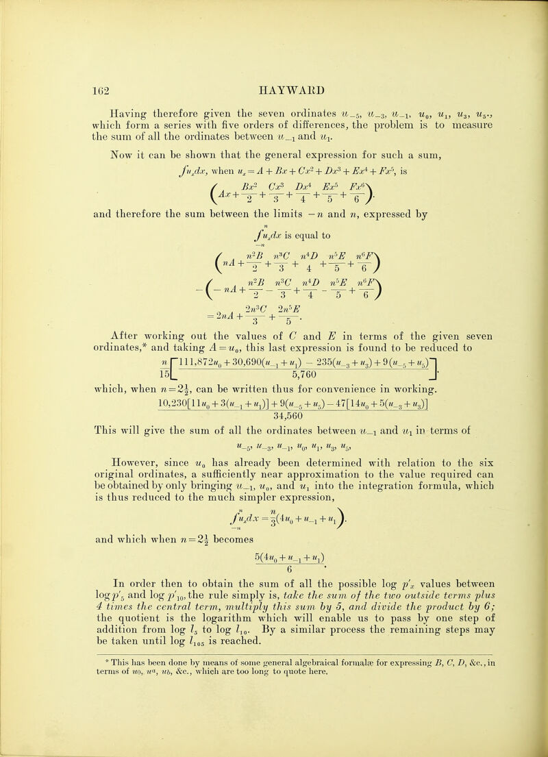 1G2 HAYWAltf) Having therefore given the seven ordinates u_5, tc_3, u0, u1} u3, u5., which form a series with five orders of differences, the problem is to measure the sum of all the ordinates between u__! and ux. Now it can be shown that the general expression for such a sum, j'uxdx, when ux = A + Bx + Gx1 + Dxs + fix* + Fx5, is / , Bx2- Cxs Dx* Ex5 Fx*\ and therefore the sum between the limits — n and n, expressed by y*uxdx is equal to / . n^B v?G n±D iv>E n°F\ / . n2B n3C n^D rv>E n6F\ n . 2n3C 2n5E After working out the values of C and E in terms of the given seven ordinates,* and taking A = u0, this last expression is found to be reduced to n Tl 11,872«0 + 30,6900^ + «x) - 235(«_3 + u3) + 9 Q_5 + «5)~] 15L 5,760 J* which, when n — 2\, can be written thus for convenience in working. 10,230[11«0 + 3(«_1 + '«!>] + 9Q_5 + u5) - 47[14«0 + 5(«_3 + us)] 34,560 This will give the sum of all the ordinates between u_i and ux iu terms of u_b, u_3, u_v u0, uv us, u5, However, since u0 has already been determined with relation to the six original ordinates, a sufficiently near approximation to the value required can be obtained by only bringing ua, and ux into the integration formula, whicb is thus reduced to the much simpler expression, J'uxdx = g(4«0 + w_2 + Mj ). and which when n = 2\ becomes 5(4?<0 + + «t) 6 In order then to obtain the sum of all the possible log p'x values between logp'5 and log p\0, the rule simply is, take the sum of the two outside terms plus 4 times the central term, multiply this sum by 5, and divide the product by 6; the quotient is the logarithm which will enable us to pass by one step of addition from log ls to log Z10. By a similar process the remaining steps may be taken until log l105 is reached. * This has been done by means of some general algebraical formalfe for expressing B, C, D, &c,, in terms of uo,. ua, ub, &c., which are too long to quote here.