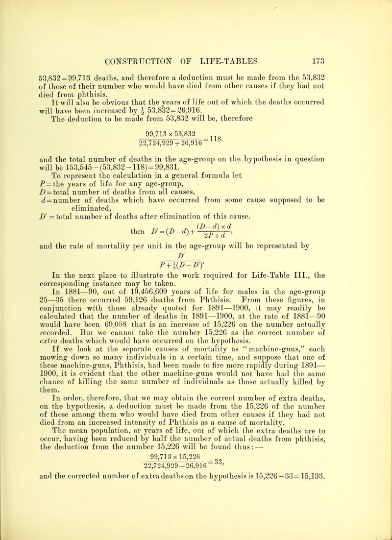 53,832 = 99,713 deaths, and therefore a deduction must he made from the 53,832 of those of their number who would have died from other causes if they had not died from phthisis. It will also he obvious that the years of life out of which the deaths occurred will have been increased by \ 53,832 = 26,916. The deduction to be made from 53,832 will be, therefore 99,713 x 53,832 22,724,929 + 26,916 and the total number of deaths in the age-group on the hypothesis in question will be 153,545 - (53,832 -118) = 99,831. To represent the calculation in a general formula let P = the years of life for any age-group, D=total number of deaths from all causes, d — number of deaths which have occurred from some cause supposed to be eliminated, D' = total number of deaths after elimination of this cause. then D' = (D-d) + y 2F^d , and the rate of mortality per unit in the age-group will be represented by D' P + ^D-D1)' In the next place to illustrate the work required for Life-Table III., the corresponding instance may be taken. In 1881—90, out of 19,456,609 years of life for males in the age-group 25—35 there occurred 59,126 deaths from Phthisis. From these figures, in conjunction with those already quoted for 1891—1900, it may readily be calculated that the number of deaths in 1891—1900, at the rate of 1881—90 would have been 69,058 that is an increase of 15,226 on the number actually recorded. But we cannot take the number 15,226 as the correct number of extra deaths which would have occurred on the hypothesis. If we look at the separate causes of mortality as  machine-guns, each mowing down so many individuals in a certain time, and suppose that one of these machine-guns, Phthisis, had been made to fire more rapidly during 1891— 1900, it is evident that the other machine-guns would not have had the same chance of killing the same number of individuals as those actually killed by them. In order, therefore, that we may obtain the correct number of extra deaths, on the hypothesis, a deduction must be made from the 15,226 of the number of those among them who would have died from other causes if they had not died from an increased intensity of Phthisis as a cause of mortality. The mean population, or years of life, out of which the extra deaths are to occur, having been reduced by half the number of actual deaths from phthisis, the deduction from the number 15,226 will be found thus: — 99,713 x 15,226 : 1 qq 22,724,929-26,916 ' and the corrected number of extra deaths on the hypothesis is 15,226 - 33 = 15,193.