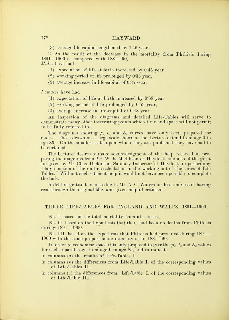 (3) average life-capital lengthened by l-46 )rears. 2. As the result of the decrease in the mortality from Phthisis during 1891—1900 as compared with 1881—90, Males have had (1) expectation of life at birth increased by 0'45 year, (2) working period of life prolonged by 0'35 year, (3) average increase in life-capital of 0-35 year. Females have had (1) expectation of life at birth increased by 0'68 year (2) working period of life prolonged by 0'53 year, (3) average increase in life-capital of 0'48 year. An inspection of the diagrams and detailed Life-Tables will serve to demonstrate many other interesting points which time and space will not permit to be fully referred to. The diagrams showing px> lx> and Ex curves have only been prepared for males. Those drawn on a large scale shown at the Lecture extend from age 0 to age 85. On the smaller scale upon which they are published they have had to be curtailed. The Lecturer desires to make acknowledgment of the help received in pre- paring the diagrams from Mr. W. R. Maddison of Haydock, and also of the great aid given by Mr. Chas. Dickinson, Sanitary Inspector of Haydock, in performing a large portion of the routine calculation in the working out of the series of Life Tables. Without such efficient help it would not have been possible to complete the task. A debt of gratitude is also due to Mr. A. C. Waters for his kindness in having read through the original M.S. and given helpful criticism. THREE LIFE-TABLES FOR ENGLAND AND WALES, 1891—1900. No. I. based on the total mortality from all causes. No. II. based on the hypothesis that there had been no deaths from Phthisis during 1891—1900. No. III. based on the hypothesis that Phthisis had prevailed during 1891— 1900 with the same proportionate intensity as in 1881—90. In order to economise space it is only proposed to give the pX) lx and Ex values for each separate age from age 0 to age 85, and to indicate in columns [a) the results of Life-Tables I., in columns (6) the differences from Life-Table I. of the corresponding values of Life-Tables II., in columns (c) the differences from Life-Table I, of the corresponding values of Life-Table III.