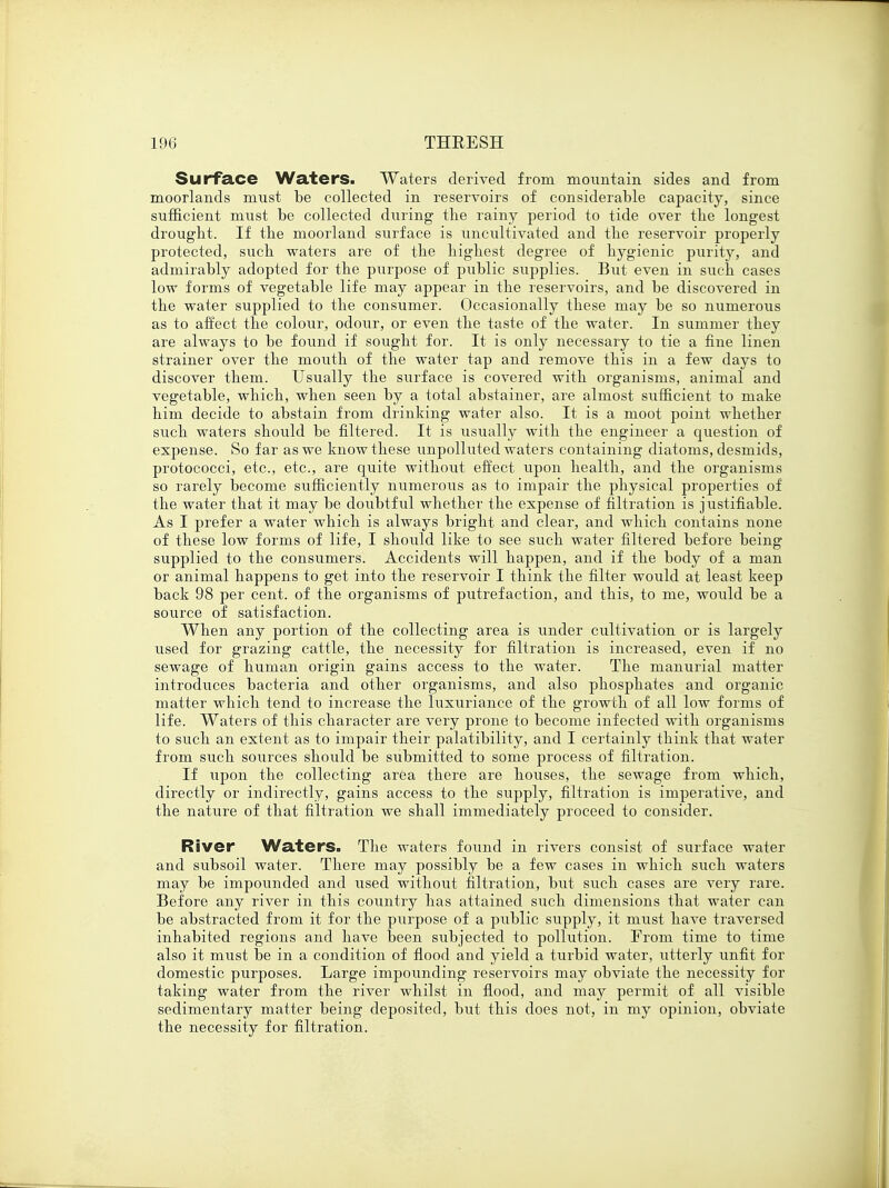 Surface Waters. Waters derived from mountain sides and from moorlands must be collected in reservoirs of considerable capacity, since sufficient must be collected during tbe rainy period to tide over the longest drought. If the moorland surface is uncultivated and the reservoir properly protected, such waters are of the highest degree of hygienic purity, and admirably adopted for the purpose of public supplies. But even in such, cases low forms of vegetable life may appear in the reservoirs, and be discovered in the water supplied to the consumer. Occasionally these may be so numerous as to affect the colour, odour, or even the taste of the water. In summer they are always to be found if sought for. It is only necessary to tie a fine linen strainer over the mouth of the water tap and remove this in a few days to discover them. Usually the surface is covered with organisms, animal and vegetable, which, when seen by a total abstainer, are almost sufficient to make him decide to abstain from drinking water also. It is a moot point whether such waters should be filtered. It is usually with the engineer a question of expense. So far as we know these unpolluted waters containing diatoms, desmids, protococci, etc., etc., are quite without effect upon health, and the organisms so rarely become sufficiently numerous as to impair the physical properties of the water that it may be doubtful whether the expense of filtration is justifiable. As I prefer a water which is always bright and clear, and which contains none of these low forms of life, I should like to see such water filtered before being supplied to the consumers. Accidents will happen, and if the body of a man or animal happens to get into the reservoir I think the filter would at least keep back 98 per cent, of the organisms of putrefaction, and this, to me, would be a source of satisfaction. When any portion of the collecting area is under cultivation or is largely used for grazing cattle, the necessity for filtration is increased, even if no sewage of human origin gains access to the water. The manurial matter introduces bacteria and other organisms, and also phosphates and organic matter which tend to increase the luxuriance of the growth of all low forms of life. Waters of this character are very prone to become infected with organisms to such an extent as to impair their palatibility, and I certainly think that water from such sources should be submitted to some process of filtration. If upon the collecting area there are houses, the sewage from which, directly or indirectly, gains access to the supply, filtration is imperative, and the nature of that filtration we shall immediately proceed to consider. River Waters. The waters found in rivers consist of surface water and subsoil water. There may possibly be a few cases in which such waters may be impounded and used without filtration, but such cases are very rare. Before any river in this country has attained such dimensions that water can be abstracted from it for the purpose of a public supply, it must have traversed inhabited regions and have been subjected to pollution. From time to time also it must be in a condition of flood and yield a turbid water, utterly unfit for domestic purposes. Large impounding reservoirs may obviate the necessity for taking water from the river whilst in flood, and may permit of all visible sedimentary matter being deposited, but this does not, in my opinion, obviate the necessity for filtration.