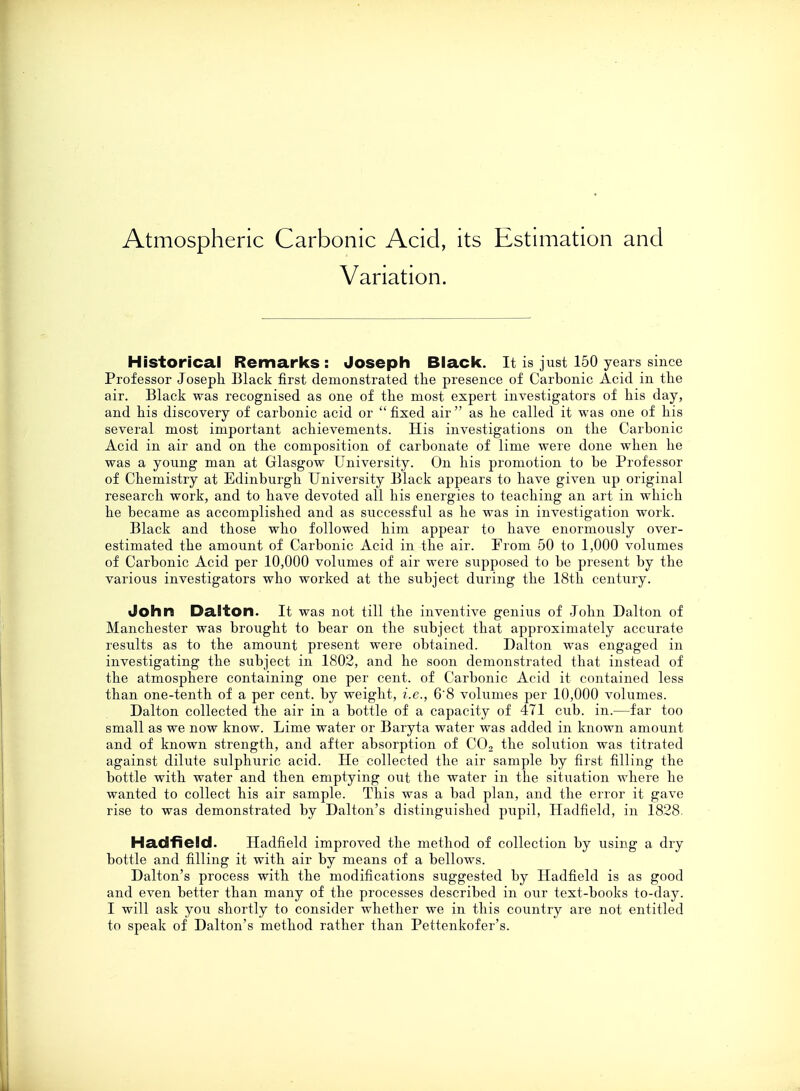 Atmospheric Carbonic Acid, its Estimation and Variation. Historical Remarks : Joseph Black. It is just 150 years since Professor Joseph. Black first demonstrated the presence of Carbonic Acid in the air. Black was recognised as one of the most expert investigators of his day, and his discovery of carbonic acid or  fixed air  as he called it was one of his several most important achievements. His investigations on the Carbonic Acid in air and on the composition of carbonate of lime were done when he was a young man at Glasgow University. On his promotion to be Professor of Chemistry at Edinburgh University Black appears to have given up original research work, and to have devoted all his energies to teaching an art in which he became as accomplished and as successful as he was in investigation work. Black and those who followed him appear to have enormously over- estimated the amount of Carbonic Acid in the air. Prom 50 to 1,000 volumes of Carbonic Acid per 10,000 volumes of air were supposed to be present by the various investigators who worked at the subject during the 18th century. John Dalton. It was not till the inventive genius of John Dalton of Manchester was brought to bear on the subject that approximately accurate results as to the amount present were obtained. Dalton was engaged in investigating the subject in 1802, and he soon demonstrated that instead of the atmosphere containing one per cent, of Carbonic Acid it contained less than one-tenth of a per cent, by weight, i.e., 6'8 volumes per 10,000 volumes. Dalton collected the air in a bottle of a capacity of 471 cub. in.—far too small as we now know. Lime water or Baryta water was added in known amount and of known strength, and after absorption of C02 the solution was titrated against dilute sulphuric acid. He collected the air sample by first filling the bottle with water and then emptying out the water in the situation where he wanted to collect his air sample. This was a bad plan, and the error it gave rise to was demonstrated by Dalton's distinguished pupil, Hadfield, in 1828. Had field. Hadfield improved the method of collection by using a dry bottle and filling it with air by means of a bellows. Dalton's process with the modifications suggested by Hadfield is as good and even better than many of the processes described in our text-books to-day. I will ask you shortly to consider whether we in this country are not entitled to speak of Dalton's method rather than Pettenkofer's.