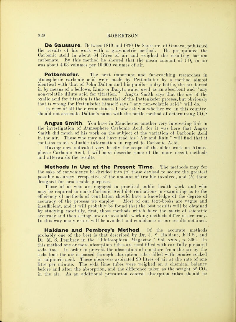 De Saussure. Between 1810 and 1830 De Saussure, of Geneva, published the results of his work with a gravimetric method. He precipitated the Carbonic Acid in about 34 litres of air and weighed the resulting barium carbonate. By this method he showed that the mean amount of C02 in air was about 4'03 volumes per 10,000 volumes of air. Pettenkofer. The next important and far-reaching researches in atmospheric carbonic acid were made by Pettenkofer by a method almost identical with that of John Dalton and his pupils—a dry bottle, the air forced in by means of a bellows, Lime or Baryta water used as an absorbent and  any non-volatile dilute acid for titration. Angus Smith says that the use of the oxalic acid for titration is the essential of the Pettenkofer process, but obviously that is wrong for Pettenkofer himself says  any non-volatile acid  will do. In view of all the circumstances I now ask you whether we, in this country, should not associate Dalton's name with the bottle method of determining C02 ? Angus Smith. You have in Manchester another very interesting link in the investigation of Atmosphere Carbonic Acid, for it was here that Angus Smith did much of his work on the subject of the variation of Carbonic Acid in the air. Those who may not have read his Air and Rain  will find that it contains much valuable information in regard to Carbonic Acid. Having now indicated very briefly the scope of the older work on Atmos- pheric Carbonic Acid, I will next describe some of the more recent methods and afterwards the results. Methods in Use at the Present Time- The methods may for the sake of convenience be divided into (a) those devised to secure the greatest possible accuracy irrespective of the amount of trouble involved, and (6) those designed for practicable purposes. Those of us who are engaged in practical public health work, and who may be required to make Carbonic Acid determinations in examining as to the efficiency of methods of ventilation should have a knowledge of the degree of accuracy of the process we employ. Most of our text-books are vague and insufficient, and it will probably be found that the best results will be obtained by studying carefully, first, those methods which have the merit of scientific accuracy and then seeing how our available working methods differ in accuracy. In this way many errors will be avoided and confidence in our results obtained. Haldane and Pembrey's Method. Of the accurate methods probably one of the best is that described by Dr. J. S. Haldane, F.R.S., and Dr. M. S. Pembrey in the  Philosophical Magazine, Vol. xxix., p. 306. In this method one or more absorption tubes are used filled with carefully prepared soda lime. In order to prevent the absorption of moisture from the air by the soda lime the air is passed through absorption tubes filled with pumice soaked in sulphuric acid. These observers aspirated 90 litres of air at the rate of one litre per minute. The soda lime tubes were weighed on a chemical balance before and after the absorption, and the difference taken as the weight of C02 in the air. As an additional precaution control absorption tubes should be