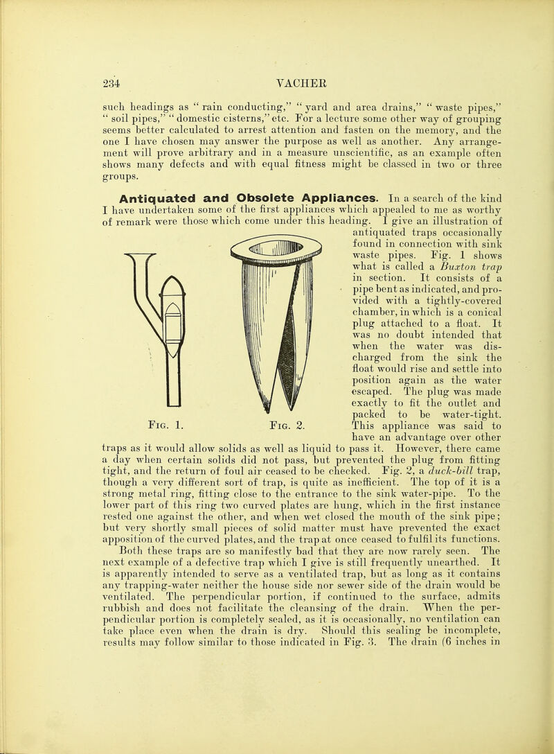 such headings as  rain conducting,  yard and area drains,  waste pipes,  soil pipes,  domestic cisterns, etc. For a lecture some other way of grouping seems better calculated to arrest attention and fasten on the memory, and the one I have chosen may answer the purpose as well as another. Any arrange- ment will prove arbitrary and in a measure unscientific, as an example often shows many defects and with equal fitness might be classed in two or three groups. Antiquated and Obsolete Appliances. In a search of the kind I have undertaken some of the first appliances which appealed to me as worthy of remark were those which come under this heading. I give an illustration of antiquated traps occasionally found in connection with sink waste pipes. Fig. 1 shows what is called a Buxton trap in section. It consists of a pipe bent as indicated, and pro- vided with a tightly-covered chamber, in which is a conical plug attached to a float. It was no doubt intended that when the water was dis- charged from the sink the float would rise and settle into position again as the water escaped. The plug was made exactly to fit the outlet and packed to be water-tight. have an advantage over other traps as it would allow solids as well as liquid to pass it. However, there came a day when certain solids did not pass, but prevented the plug from fitting tight, and the return of foul air ceased to be checked. Fig. 2, a duck-bill trap, though a very different sort of trap, is quite as inefficient. The top of it is a strong metal ring, fitting close to the entrance to the sink water-pipe. To^ the lower part of this ring two curved plates are hung, which in the first instance rested one against the other, and when wet closed the mouth of the sink pipe; but very shortly small pieces of solid matter must have prevented the exact apposition of the curved plates, and the trap at once ceased to fulfil its functions. Both these traps are so manifestly bad that they are now rarely seen. The next example of a defective trap which I give is still frequently unearthed. It is apparently intended to serve as a ventilated trap, but as long as it contains any trapping-water neither the house side nor sewer side of the drain would be ventilated. The perpendicular portion, if continued to the surface, admits rubbish and does not facilitate the cleansing of the drain. When the per- pendicular portion is completely sealed, as it is occasionally, no ventilation can take place even when the drain is dry. Should this sealing be incomplete, results may follow similar to those indicated in Fig. 3. The drain (6 inches in