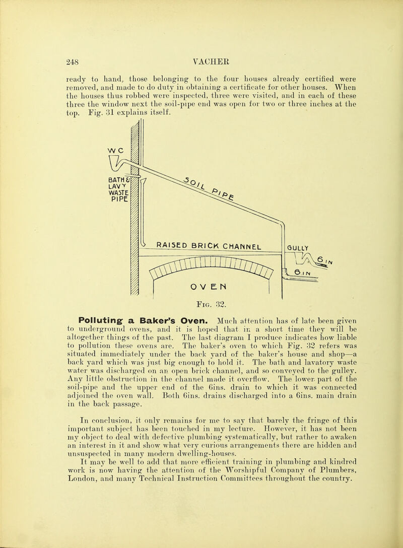 ready to hand, those belonging to the four houses already certified were removed, and made to do duty in obtaining a certificate for other houses. When the houses thus robhed were inspected, three were visited, and in each of these three the window next the soil-pipe end was open for two or three inches at the top. Fig. 31 explains itself. Fig. 32. Polluting- a Baker's Oven. Much attention has of late been given to underground ovens, and it is hoped that in a short time they will he altogether things of the past. The last diagram I produce indicates how liable to pollution these ovens are. The bakers oven to which Fig. 32 refers was situated immediately under the back yard of the baker's house and shop—a back yard which was just big enough to hold it. The bath and lavatory waste water was discharged on an open brick channel, and so conveyed to the gulley. Any little obstruction in the channel made it overflow. The lower, part of the soil-pipe and the upper end of the Gins, drain to which it was connected adjoined the oven wall. Both 6ins. drains discharged into a 6ins. main drain in the back passage. In conclusion, it only remains for me to say that barely the fringe of this important subject has been touched in my lecture. However, it has not been my object to deal with defective plumbing systematically, but rather to awaken an interest in it and show what very curious arrangements there are hidden and unsuspected in many modern dwelling-houses. It may be well to add that more efficient training in plumbing and kindred work is now having the attention of the Worshipful Company of Plumbers, London, and many Technical Instruction Committees throughout the country.
