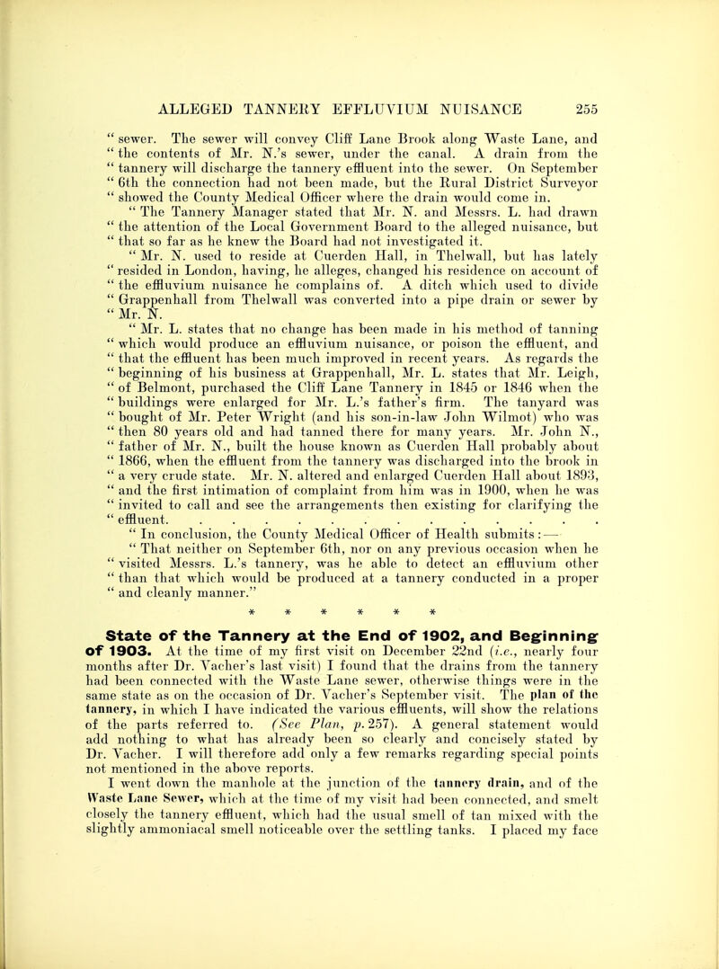  sewer. The sewer will convey Cliff Lane Brook along Waste Lane, and  the contents of Mr. N.'s sewer, under the canal. A drain from the  tannery will discharge the tannery effluent into the sewer. On September  6th the connection had not been made, but the Rural District Surveyor  showed the County Medical Officer where the drain would come in.  The Tannery Manager stated that Mr. N. and Messrs. L. had drawn  the attention of the Local Government Board to the alleged nuisance, but  that so far as he knew the Board had not investigated it.  Mr. N. used to reside at Cuerden Hall, in Thelwall, but has lately  resided in London, having, he alleges, changed his residence on account of  the effluvium nuisance he complains of. A ditch which used to divide  Grappenhall from Thelwall was converted into a pipe drain or sewer by  Mr. N.  Mr. L. states that no change has been made in his method of tanning  which would produce an effluvium nuisance, or poison the effluent, and  that the effluent has been much improved in recent years. As regards the  beginning of his business at Grappenhall, Mr. L. states that Mr. Leigh,  of Belmont, purchased the Cliff Lane Tannery in 1845 or 1846 when the  buildings were enlarged for Mr. L.'s father's firm. The tanyard was  bought of Mr. Peter Wright (and his son-in-law John Wilniot) who was  then 80 years old and had tanned there for many years. Mr. John N.,  father of Mr. N., built the house known as Cuerden Hall probably about  1866, when the effluent from the tannery was discharged into the brook in  a very crude state. Mr. N. altered and enlarged Cuerden Hall about. 1893,  and the first intimation of complaint from him was in 1900, when he was  invited to call and see the arrangements then existing for clarifying the  effluent  In conclusion, the County Medical Officer of Health submits : —  That neither on September 6th, nor on any previous occasion when he  visited Messrs. L.'s tannery, was he able to detect an effluvium other  than that which would be produced at a tannery conducted in a proper  and cleanly manner. ****** State of the Tannery at the End of 1902, and Beginning Of 1903. At the time of my first visit on December 22nd {i.e., nearly four months after Dr. Yacher's last visit) I found that the drains from the tannery had been connected with the Waste Lane sewer, otherwise things were in the same state as on the occasion of Dr. Vacher's September visit. The plan of the tannery, in which I have indicated the various effluents, will show the relations of the parts referred to. (See Plan, p. 257). A general statement would add nothing to what has already been so clearly and concisely stated by Dr. Yacher. I will therefore add only a few remarks regarding special points not mentioned in the above reports. I went down the manhole at the junction of the tannery drain, and of the Waste Lane Sewer, which at the time of my visit had been connected, and smelt closely the tannery effluent, which had the usual smell of tan mixed with the slightly ammoniacal smell noticeable over the settling tanks. I placed my face