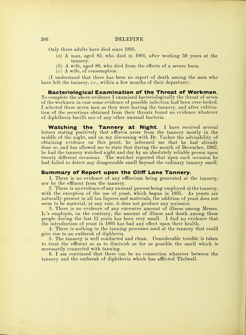 Only three adults have died since 1895. (a) A man, aged 82, who died in 1901, after working 50 years at the tannery. (&) A wife, aged 80, who died from the effects of a severe burn, (c) A wife, of consumption. (I understand that there has been no report of death among the men who have left the tannery, i.e., within a few months of their departure). Bacteriological Examination of the Throat of Workmen. To complete the above evidence I examined bacteriologically the throat of seven of the workmen in case some evidence of possible infection had been over-looked. I selected these seven men as they were leaving the tannery, and after cultiva- tion of the secretions obtained from their throats found no evidence whatever of diphtheria bacilli nor of any other unusual bacteria. Watching the Tannery at Night. I have received several letters stating positively that effluvia arose from the tannery mostly in the middle of the night, and on my discussing with Dr. Vacher the advisability of obtaining evidence on this point, he informed me that he had already done so, and has allowed me to state that during the month of December, 1902, he had the tannery watched night and day by an absolutely reliable person upon twenty different occasions. The watcher reported that upon each occasion he had failed to detect any disagreeable smell beyond the ordinary tannery smell. Summary of Report upon the Cliff Lane Tannery. 1. There is no evidence of any effluvium being generated at the tannery, nor by the effluent from the tannery. 2. There is no evidence of any unusual process being employed at the tannery, with the exception of the use of yeast, which began in 1895. As yeasts are naturally present in all tan liquors and materials, the addition of yeast does not seem to be material, at any rate, it does not produce any nuisance. 3. There is no evidence of any excessive amount of illness among Messrs. L.'s employes, on the contrary, the amount of illness and death among these people during the last 12 years has been very small. I find no evidence that the introduction of yeast in 1895 has had any effect upon their health. 4. There is nothing in the tanning processes used at the tannery that could give rise to an outbreak of diphheria. 5. The tannery is well conducted and clean. Considerable trouble is taken to treat the effluent so as to diminish as far as possible the smell which is necessarily connected with tanning. 6. I am convinced that there can be no connection whatever between the tannery and the outbreak of diphtheria which has afflicted Thelwall.