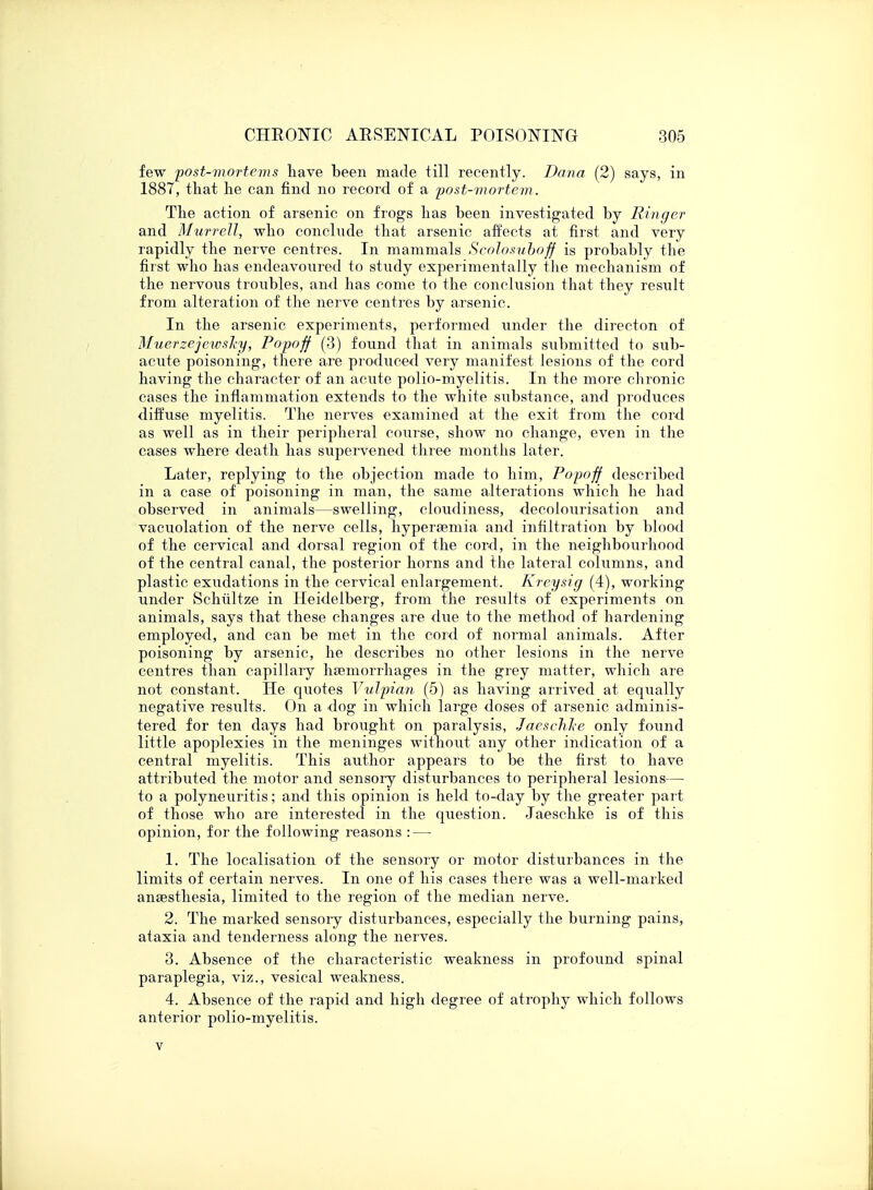 few post-mortems have been made till recently. Dana (2) says, in 1887, that he can find no record of a post-mortem. The action of arsenic on frogs has been investigated by Ringer and Murrell, who conclude that arsenic affects at first and very rapidly the nerve centres. In mammals Scolosuboff is probably the first who has endeavoured to study experimentally the mechanism of the nervous troubles, and has come to the conclusion that they result from alteration of the nerve centres by arsenic. In the arsenic experiments, performed under the directon of Muerzejewsky, Popoff (3) found that in animals submitted to sub- acute poisoning, there are produced very manifest lesions of the cord having the character of an acute polio-myelitis. In the more chronic cases the inflammation extends to the white substance, and produces diffuse myelitis. The nerves examined at the exit from the cord as well as in their peripheral course, show no change, even in the cases where death has supervened three months later. Later, replying to the objection made to him, Popoff described in a case of poisoning in man, the same alterations which he had observed in animals—swelling, cloudiness, decolourisation and vacuolation of the nerve cells, hypersemia and infiltration by blood of the cervical and dorsal region of the cord, in the neighbourhood of the central canal, the posterior horns and the lateral columns, and plastic exudations in the cervical enlargement. Kreysig (4), working under Schiiltze in Heidelberg, from the results of experiments on animals, says that these changes are due to the method of hardening employed, and can be met in the cord of normal animals. After poisoning by arsenic, he describes no other lesions in the nerve centres than capillary haemorrhages in the grey matter, which are not constant. He quotes Vulpian (5) as having arrived at equally negative results. On a dog in which large doses of arsenic adminis- tered for ten days had brought on paralysis, JaeschJce only found little apoplexies in the meninges without any other indication of a central myelitis. This author appears to be the first to have attributed the motor and sensory disturbances to peripheral lesions— to a polyneuritis; and this opinion is held to-day by the greater part of those who are interested in the question. Jaeschke is of this opinion, for the following reasons : — 1. The localisation of the sensory or motor disturbances in the limits of certain nerves. In one of his cases there was a well-marked anaesthesia, limited to the region of the median nerve. 2. The marked sensory disturbances, especially the burning pains, ataxia and tenderness along the nerves. 3. Absence of the characteristic weakness in profound spinal paraplegia, viz., vesical weakness. 4. Absence of the rapid and high degree of atrophy which follows anterior polio-myelitis. v