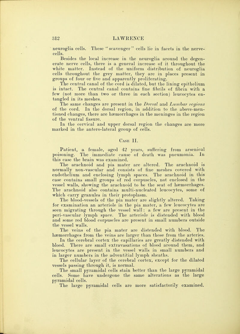 neuroglia cells. These scavenger cells lie in facets in the nerve- cells. Besides the local increase in the neuroglia around the degen- erate nerve cells, there is a general increase of it throughout the white matter. Instead of the uniform distribution of neuroglia cells throughout the grey matter, they are in places present in groups of four or five and apparently proliferating. The central canal of the cord is dilated, but the lining epithelium is intact. The central canal contains fine fibrils of fibrin with a few (not more than two or three in each section) leucocytes en- tangled in its meshes. The same changes are present in the Dorsal and Lumbar regions of the cord. In the dorsal region, in addition to the above-men- tioned changes, there are haemorrhages in the meninges in the region of the ventral fissure. In the cervical and upper dorsal region the changes are more marked in the anterolateral group of cells. Case II. Patient, a female, aged 42 years, suffering from arsenical poisoning. The immediate cause of death was pneumonia. In this case the brain was examined. The arachnoid and pia mater are altered. The arachnoid is normally non-vascrdar and consists of fine meshes covered with endothelium and enclosing lymph spaces. The arachnoid in this case contains small groups of red corpuscles, not enclosed in the vessel walls, showing the arachnoid to be the seat of haemorrhages. The arachnoid also contains multi-nucleated leucocytes, some of which carry granules in their protoplasm. The blood-vessels of the pia mater are slightly altered. Taking for examination an arteriole in the pia mater, a few leucocytes are seen migrating through the vessel wall: a few are present in the peri-vascular lymph space. The arteriole is distended with blood and some red blood corpuscles are present in small numbers outside the vessel walls. The veins of the pia mater are distended with blood. The haemorrhages from the veins are larger than those from the arteries. In the cerebral cortex the capillaries are greatly distended with blood. There are small extravasations of blood around them, and leucocytes are present in the vessel walls in small numbers and in larger numbers in the adventitial lymph sheaths. The cellular layer of the cerebral cortex, except for the dilated vessels passing through it, is normal. The small pyramidal cells stain better than the large pyramidal cells. Some have undergone the same alterations as the large pyramidal cells. The large pyramidal cells are more satisfactorily examined.