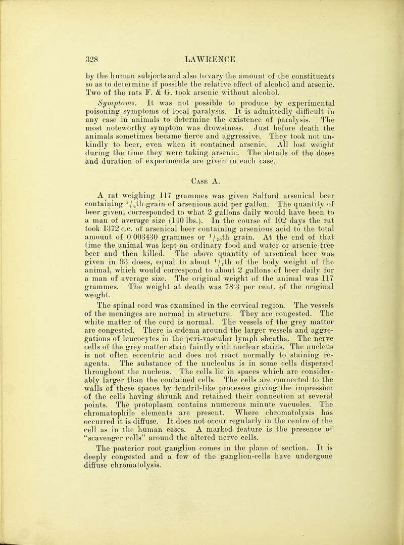 by the human subjects and also to vary the amount of the constitiients so as to determine if possible the relative effect of alcohol and arsenic. Two of the rats E. & G. took arsenic without alcohol. Symptoms. It was not possible to produce by experimental poisoning symptoms of local paralysis. It is admittedly difficult in any case in animals to determine the existence of paralysis. The most noteworthy symptom was drowsiness. Just before death the animals sometimes became fierce and aggressive. They took not un- kindly to beer, even when it contained arsenic. All lost weight during the time they were taking arsenic. The details of the doses and duration of experiments are given in each case. Case A. A rat weighing 117 grammes was given Salford arsenical beer containing 1 / 6th grain of arsenious acid per gallon. The quantity of beer given, corresponded to what 2 gallons daily would have been to a man of average size (140 lbs.). In the course of 102 days the rat took 1372 c.c. of arsenical beer containing arsenious acid to the total amount of 0'003430 grammes or 1/20th grain. At the end of that time the animal was kept on ordinary food and water or arsenic-free beer and then killed. The above quantity of arsenical beer was given in 93 doses, equal to about 1/7th of the body weight of the animal, which would correspond to about 2 gallons of beer daily for a man of average size. The original weight of the animal was 117 grammes. The weight at death was 78'3 per cent, of the original weight. The spinal cord was examined in the cervical region. The vessels of the meninges are normal in structure. They are congested. The Avhite matter of the cord is normal. The vessels of the grey matter are congested. There is oedema around the larger vessels and aggre- gations of leucocytes in the peri-vascular lymph sheaths. The nerve cells of the grey matter stain faintly with nuclear stains. The nucleus is not often eccentric and does not react normally to staining re- agents. The substance of the nucleolus is in some cells dispersed throughout the nucleus. The cells lie in spaces which are consider- ably larger than the contained cells. The cells are connected to the walls of these spaces by tendril-like processes giving the impression of the cells having shrunk and retained their connection at several points. The protoplasm contains numerous minute vacuoles. The chromatophile elements are present. Where chromatolysis has occurred it is diffuse. It does not occur regularly in the centre of the cell as in the human cases. A marked feature is the presence of scavenger cells around the altered nerve cells. The posterior root ganglion comes in the plane of section. It is deeply congested and a few of the ganglion-cells have undergone diffuse chromatolysis.