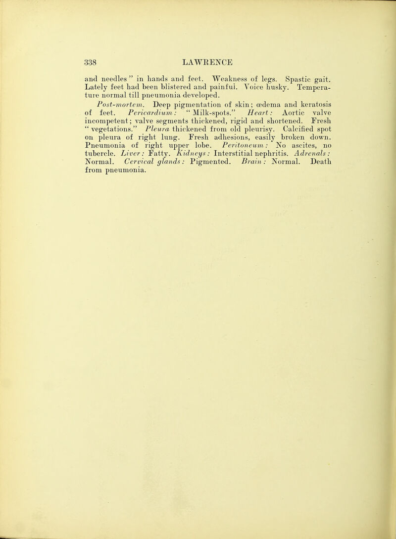 and needles  in hands and feet. Weakness of legs. Spastic gait. Lately feet had been blistered and painful. Voice husky. Tempera- ture normal till pneumonia developed. Post-mortem. Deep pigmentation of skin; oedema and keratosis of feet. Pericardium: Milk-spots. Heart: Aortic valve incompetent; valve segments thickened, rigid and shortened. Fresh  vegetations. Pleura thickened from old pleurisy. Calcified spot on pleura of right lung. Fresh adhesions, easily broken down. Pneumonia of right upper lobe. Peritoneum: No ascites, no tubercle. Liver: Fatty. Kidneys: Interstitial nephritis. Adrenals: Normal. Cervical glands: Pigmented. Brain: Normal. Death from pneumonia.