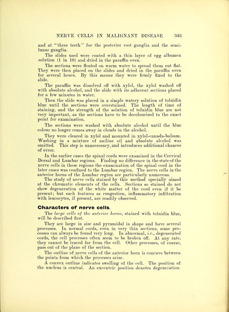 and at three teeth for the posterior root ganglia, and the semi- lunar ganglia. The slides used were coated with a thin layer of egg albumen solution (1 in 10) and dried in the paraffin oven. The sections were floated on warm water to spread them out flat. They were then placed on the slides and dried in the paraffin oven for several hours. By this means they were firmly fixed to the slide. The paraffin was dissolved off with xylol, the xylol washed off with absolute alcohol, and the slide with its adherent sections placed for a few minutes in water. Then the slide was placed in a simple watery solution of toluidin blue until the sections were overstained. The length of time of staining, and the strength of the solution of toluidin blue are not very important, as the sections have to be decolourised to the exact point for examination. The sections were washed with absolute alcohol until the blue colour no longer comes away in clouds in the alcohol. They were cleared in xylol and mounted in xylol-canada-balsam. Washing in a mixture of aniline oil and absolute alcohol was omitted. This step is unnecessary, and introduces additional chances of error. In the earlier cases the spinal cords were examined in the Cervical Dorsal and Lumbar regions. Finding no difference in the state of the nerve cells in these regions the examination of the spinal cord in the later cases was confined to the Lumbar region. The nerve cells in the anterior horns of the Lumbar region are particularly numerous. The study of nerve cells stained by this method specially aimed at the chromatic elements of the cells. Sections so stained do not show degeneration of the white matter of the cord even if it be present; but such features as congestion, inflammatory infiltration with leucocytes, if present, are readily observed. Characters of nerve cells. The large cells of the anterior horns, stained with toluidin blue, will be described first. They are large in size and pyramidal in shape and have several processes. In normal cords, even in very thin sections, some pro- cesses can always be found very long. In abnormal, i.e., degenerated cords, the cell processes often seem to be broken off. At any rate, they cannot be traced far from the cell. Other processes, of course, pass out of the plane of the section. The outline of nerve cells of the anterior horn is concave between the points from which the processes arise. A convex outline indicates swelling of the cell. The position of the nucleus is central. An excentric position denotes degeneration.