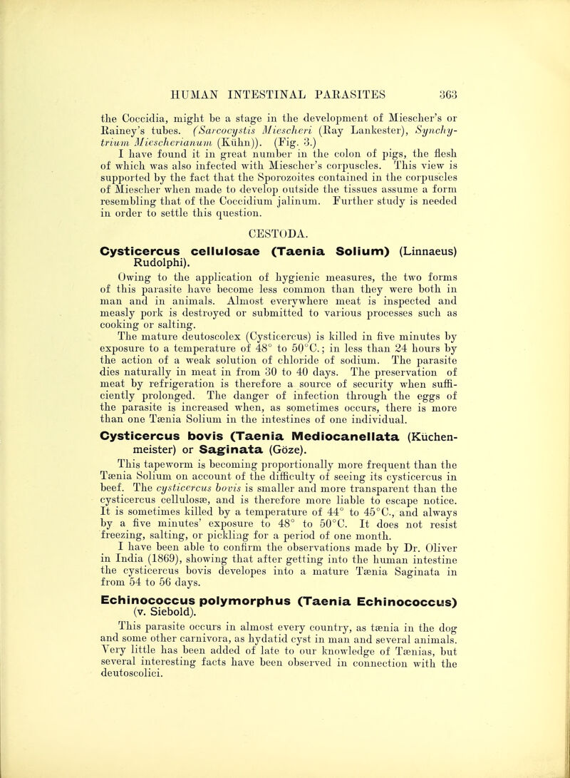 the Coccidia, might be a stage in the development of Miescher's or Rainey's tubes. (Sarcocystis Miescheri (Ray Lankester), SyncJiy- brium Miescherianum (Kuhn)). (Fig. 3.) I have found it in great number in the colon of pigs, the flesh of which was also infected with Miescher's corpuscles. This view is supported by the fact that the Sporozoites contained in the corpuscles of Miescher when made to develop outside the tissues assume a form resembling that of the Coccidium jalinum. Further study is needed in order to settle this question. CESTODA. Cysticercus cellulosae (Taenia Solium) (Linnaeus) Rudolphi). Owing to the application of hygienic measures, the two forms of this parasite have become less common than they were both in man and in animals. Almost everywhere meat is inspected and measly pork is destroyed or submitted to various processes such as cooking or salting. The mature deutoscolex (Cysticercus) is killed in five minutes by exposure to a temperature of 48° to 50°C; in less than 24 hours by the action of a weak solution of chloride of sodium. The parasite dies naturally in meat in from 30 to 40 days. The preservation of meat by refrigeration is therefore a source of security when suffi- ciently prolonged. The danger of infection through the eggs of the parasite is increased when, as sometimes occurs, there is more than one Taenia Solium in the intestines of one individual. Cysticercus bovis (Taenia Mediocanellata (Kuchen- meister) or Saginata (Gbze). This tapeworm is becoming proportionally more frequent than the Taenia Solium on account of the difficulty of seeing its cysticercus in beef. The cysticercus bovis is smaller and more transparent than the cysticercus cellulosae, and is therefore more liable to escape notice. It is sometimes killed by a temperature of 44° to 45°C, and always by a five minutes' exposure to 48° to 50°C. It does not resist freezing, salting, or pickling for a period of one month. I have been able to confirm the observations made by Dr. Oliver in India (1869), showing that after getting into the human intestine the cysticercus bovis developes into a mature Tsenia Saginata in from 54 to 56 days. Echinococcus polymorphus (Taenia Echinococcus) (v. Siebold). This parasite occurs in almost every country, as taenia in the dog and some other carnivora, as hydatid cyst in man and several animals. Very little has been added of late to our knowledge of Taenias, but several interesting facts have been observed in connection with the deutoscolici.