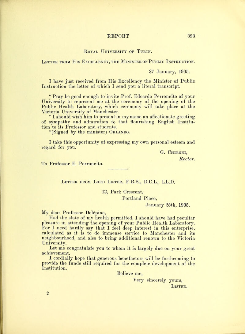 Royal University of Turin. Letter from His Excellency, the Minister of Public Instruction. 27 January, 1905. I have just received from His Excellency the Minister of Public Instruction the letter of which I send you a literal transcript.  Pray be good enough to invite Prof. Edoardo Perroncito of your University to represent me at the ceremony of the opening of the Public Health Laboratory, which ceremony will take place at the Victoria University of Manchester.  I should wish him to present in my name an affectionate greeting of sympathy and admiration to that flourishing English Institu- tion to its Professor and students. (Signed by the minister) Orlando. I take this opportunity of expressing my own personal esteem and regard for you. G. Chironi, Rector. To Professor E. Perroncito. Letter from Lord Lister, F.R.S., D.C.L., LL.D. 12, Park Crescent, Portland Place, January 25th, 1905. My dear Professor Delepine, Had the state of my health permitted, I should have had peculiar pleasure in attending the opening of your Public Health Laboratory. For I need hardly say that I feel deep interest in this enterprise, calculated as it is to do immense service to Manchester and its neighbourhood, and also to bring additional renown to the Victoria University. Let me congratulate you to whom it is largely due on your great achievement. I cordially hope that generous benefactors will be forthcoming to provide the funds still required for the complete development of the Institution. Believe me, Very sincerely yours, Lister. 2