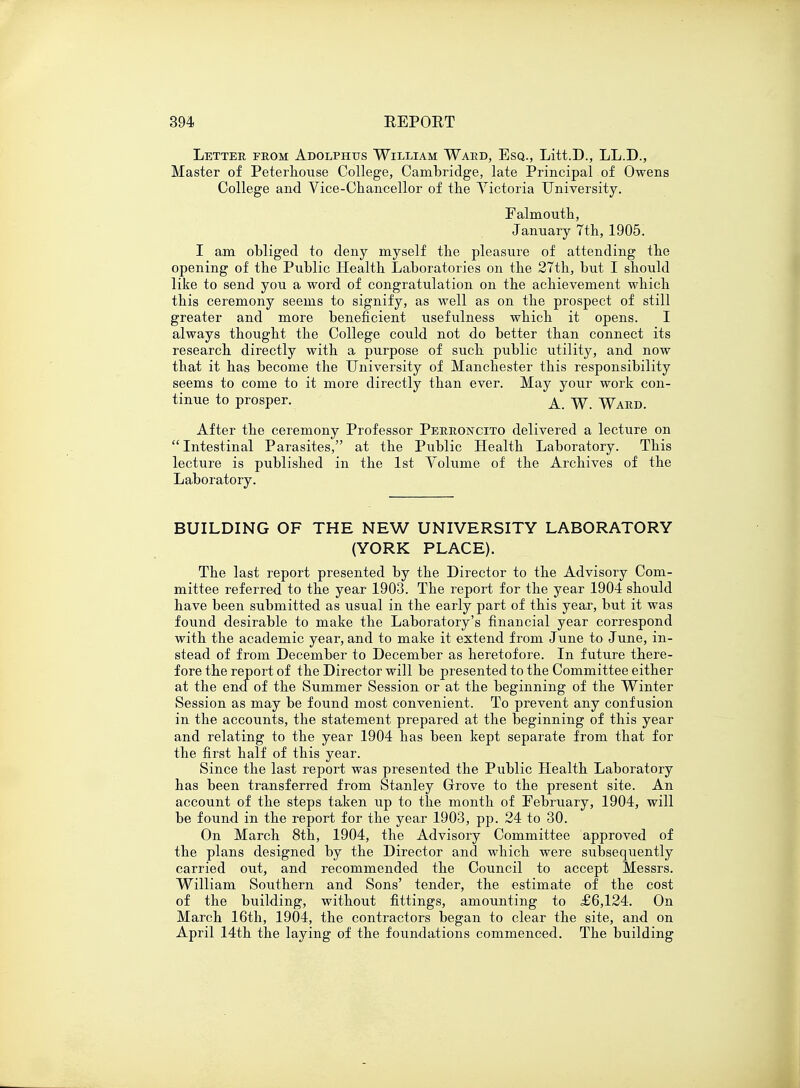 Letter from Adolphtjs William Ward, Esq., Litt.D., LL.D., Master of Peterhouse College, Cambridge, late Principal of Owens College and Vice-Chancellor of the Victoria University. Falmouth, January 7th, 1905. I am obliged to deny myself the pleasure of attending the opening of the Public Health Laboratories on the 27th, but I should like to send you a word of congratulation on the achievement which this ceremony seems to signify, as well as on the prospect of still greater and more beneficient usefulness which it opens. I always thought the College could not do better than connect its research directly with a purpose of such public utility, and now that it has become the University of Manchester this responsibility seems to come to it more directly than ever. May your work con- tinue to prosper. A Ward. After the ceremony Professor Perroncito delivered a lecture on  Intestinal Parasites, at the Public Health Laboratory. This lecture is piiblished in the 1st Volume of the Archives of the Laboratory. BUILDING OF THE NEW UNIVERSITY LABORATORY (YORK PLACE). The last report presented by the Director to the Advisory Com- mittee referred to the year 1903. The report for the year 1904 should have been submitted as usual in the early part of this year, but it was found desirable to make the Laboratory's financial year correspond with the academic year, and to make it extend from June to June, in- stead of from December to December as heretofore. In future there- fore the report of the Director will be presented to the Committee either at the end of the Summer Session or at the beginning of the Winter Session as may be found most convenient. To prevent any confusion in the accounts, the statement prepared at the beginning of this year and relating to the year 1904 has been kept separate from that for the first half of this year. Since the last report was presented the Public Health Laboratory has been transferred from Stanley Grove to the present site. An account of the steps taken up to the month of February, 1904, will be found in the report for the year 1903, pp. 24 to 30. On March 8th, 1904, the Advisory Committee approved of the plans designed by the Director and which were subsequently carried out, and recommended the Council to accept Messrs. William Southern and Sons' tender, the estimate of the cost of the building, without fittings, amounting to £6,124. On March 16th, 1904, the contractors began to clear the site, and on April 14th the laying of the foundations commenced. The building