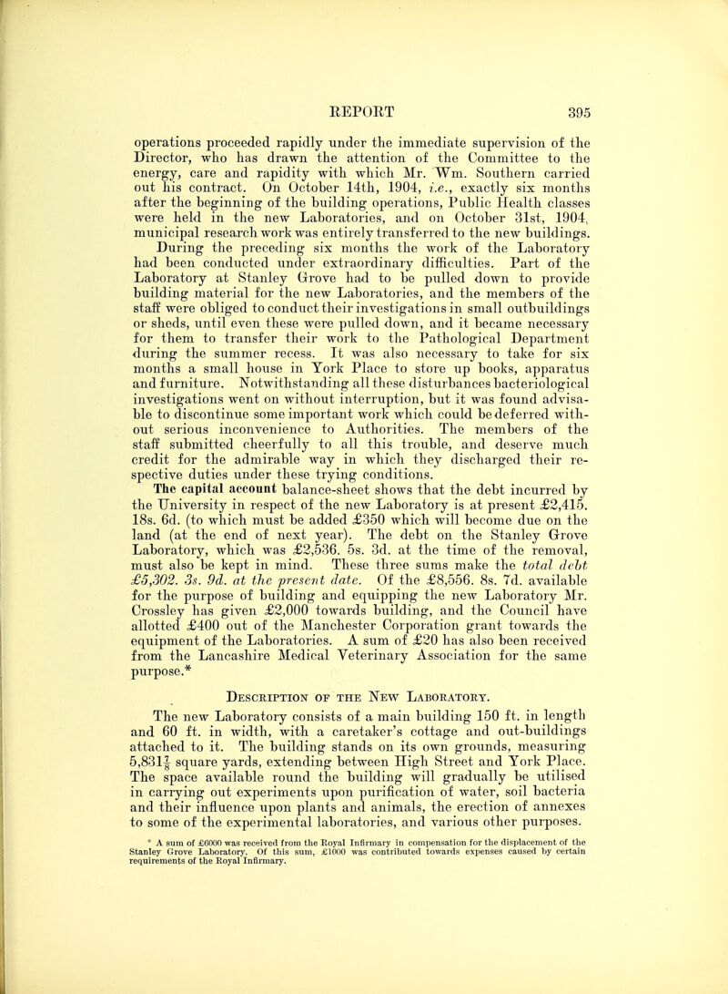 operations proceeded rapidly under the immediate supervision of the Director, who has drawn the attention of the Committee to the energy, care and rapidity with which Mr. Wm. Southern carried out his contract. On October 14th, 1904, i.e., exactly six months after the beginning of the building operations, Public Health classes were held in the new Laboratories, and on October 31st, 1904, municipal research work was entirely transferred to the new buildings. During the preceding six months the work of the Laboratory had been conducted under extraordinary difficulties. Part of the Laboratory at Stanley Grove had to be pulled down to provide building material for the new Laboratories, and the members of the staff were obliged to conduct their investigations in small outbuildings or sheds, until even these were pulled down, and it became necessary for them to transfer their work to the Pathological Department during the summer recess. It was also necessary to take for six months a small house in York Place to store up books, apparatus and furniture. Notwithstanding all these disturbances bacteriological investigations went on without interruption, but it was found advisa- ble to discontinue some important work which could be deferred with- out serious inconvenience to Authorities. The members of the staff submitted cheerfully to all this trouble, and deserve much credit for the admirable way in which they discharged their re- spective duties under these trying conditions. The capital account balance-sheet shows that the debt incurred by the University in respect of the new Laboratory is at present £2,415. 18s. 6d. (to which must be added £350 which will become due on the land (at the end of next year). The debt on the Stanley Grove Laboratory, which was £2,536. 5s. 3d. at the time of the removal, must also be kept in mind. These three sums make the total debt £5,302. 3s. 9d. at the present date. Of the £8,556. 8s. 7d. available for the purpose of building and equipping the new Laboratory Mr. Crossley has given £2,000 towards building, and the Council have allotted £400 out of the Manchester Corporation grant towards the equipment of the Laboratories. A sum of £20 has also been received from the Lancashire Medical Veterinary Association for the same purpose.* Description of the New Laboratory. The new Laboratory consists of a main building 150 ft. in length and 60 ft. in width, with a caretaker's cottage and out-buildings attached to it. The building stands on its own grounds, measuring 5,831| square yards, extending between High Street and York Place. The space available round the building will gradually be utilised in carrying out experiments upon purification of water, soil bacteria and their influence upon plants and animals, the erection of annexes to some of the experimental laboratories, and various other purposes. * A sum of £G000 was received from the Royal Infirmary in compensation for the displacement of the Stanley Grove Laboratory. Of this sum, £1000 was contributed towards expenses caused by certain requirements of the Royal Infirmary.