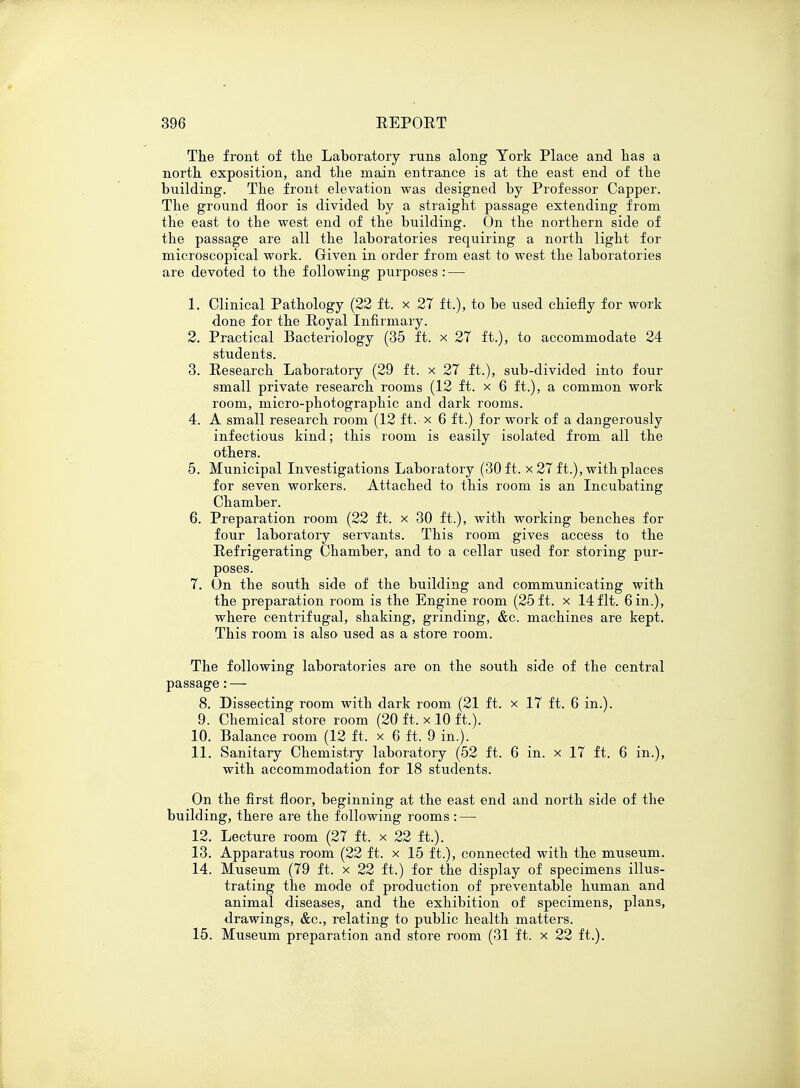 The front of the Laboratory runs along York Place and has a north exposition, and the main entrance is at the east end of the building. The front elevation was designed by Professor Capper. The ground floor is divided by a straight passage extending from the east to the west end of the building. On the northern side of the passage are all the laboratories requiring a north light for microscopical work. Given in order from east to west the laboratories are devoted to the following purposes : — 1. Clinical Pathology (22 ft. x 27 ft.), to be used chiefly for work done for the Royal Infirmary. 2. Practical Bacteriology (35 ft. x 27 ft.), to accommodate 24 students. 3. Research Laboratory (29 ft. x 27 ft.), sub-divided into four small private research rooms (12 ft. x 6 ft.), a common work room, micro-photographic and dark rooms. 4. A small research room (12 ft. x 6 ft.) for work of a dangerously infectious kind; this room is easily isolated from all the others. 5. Municipal Investigations Laboratory (30 ft. x 27 ft.), with places for seven workers. Attached to this room is an Incubating Chamber. 6. Preparation room (22 ft. x 30 ft.), with working benches for four laboratory servants. This room gives access to the Refrigerating Chamber, and to a cellar used for storing pur- poses. 7. On the south side of the building and communicating with the preparation room is the Engine room (25 ft. x 14fit. 6 in.), where centrifugal, shaking, grinding, &c. machines are kept. This room is also used as a store room. The following laboratories are on the south side of the central passage: — 8. Dissecting room with dark room (21 ft. x 17 ft. 6 in.). 9. Chemical store room (20 ft. x 10 ft.). 10. Balance room (12 ft. x 6 ft. 9 in.). 11. Sanitary Chemistry laboratory (52 ft. 6 in. x 17 ft. 6 in.), with accommodation for 18 students. On the first floor, beginning at the east end and north side of the building, there are the following rooms : — 12. Lecture room (27 ft. x 22 ft.). 13. Apparatus room (22 ft. x 15 ft.), connected with the museum. 14. Museum (79 ft. x 22 ft.) for the display of specimens illus- trating the mode of production of preventable human and animal diseases, and the exhibition of specimens, plans, drawings, &c, relating to public health matters. 15. Museum preparation and store room (31 ft. x 22 ft.).