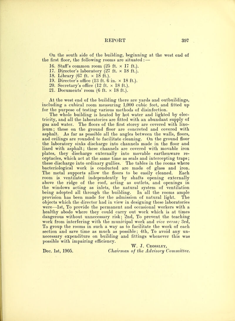On the south side of the building, beginning at the west end of the first floor, the following rooms are situated : — 16. Staff's common room (25 ft. x 17 ft.). 17. Director's laboratory (27 ft. x 18 ft.). 18. Library (67 ft. x 18 ft.). 19. Director's office (13 ft. 6 in. x 18 ft.). 20. Secretary's office (12 ft. x 18 ft.). 21. Documents' room (6 ft. x 18 ft.). At the west end of the building there are yards and outbuildings, including a cubical room measuring 1,000 cubic feet, and fitted up for the purpose of testing various methods of disinfection. The whole building is heated by hot water and lighted by elec- tricity, and all the laboratories are fitted with an abundant supply of gas and water. The floors of the first storey are covered with lino- leum; those on the ground floor are concreted and covered with asphalt. As far as possible all the angles between the walls, floors, and ceilings are rounded to facilitate cleaning. On the ground floor the laboratory sinks discharge into channels made in the floor and lined with asphalt; these channels are covered with movable iron plates, they discharge externally into movable earthenware re- ceptacles, which act at the same time as seals and intercepting traps; these discharge into ordinary gullies. The tables in the rooms where bacteriological work is conducted are made of glass and iron. The metal supports allow the floors to be easily cleaned. Each room is ventilated independently by shafts opening externally above the ridge of the roof, acting as outlets, and openings in the windows acting as inlets, the natural system of ventilation being adopted all through the building. In all the rooms ample provision has been made for the admission of natural light. The objects which the director had in view in designing these laboratories were—1st, To provide the permanent and occasional workers with a healthy abode where they could carry out work which is at times dangerous without unnecessary risk; 2nd, To prevent the teaching work from interfering with the municipal work and vice versa; 3rd, To group the rooms in such a way as to facilitate the work of each section and save time as much as possible; 4th, To avoid any un- necessary expenditure on building and fittings whenever this was possible with impairing efficiency. W. J. Ckossley, Dec. 1st, 1905. Chairman of the Advisory Committee.