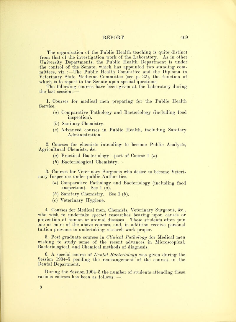 The organisation of the Public Health teaching is quite distinct from that of the investigation work of the Laboratory. As in other University Departments, the Public Health Department is under the control of the Senate, which has appointed two standing com- mittees, viz.: —The Public Iiealth Committee and the Diploma in Veterinary State Medicine Committee (see p. 32), the function of which is to report to the Senate upon special questions. The following courses have been given at the Laboratory during the last session: — 1. Courses for medical men preparing for the Public Health Service. (a) Comparative Pathology and Bacteriology (including food inspection). (b) Sanitary Chemistry. (c) Advanced courses in Public Health, including Sanitary Administration. 2. Courses for chemists intending to become Public Analysts, Agricultural Chemists, &c. (a) Practical Bacteriology—part of Course 1 (a). (b) Bacteriological Chemistry. 3. Courses for Veterinary Surgeons who desire to become Veteri- nary Inspectors under public Authorities. (a) Comparative Pathology and Bacteriology (including food inspection). See 1 (a). (b) Sanitary Chemistry. See 1 (6). (c) Veterinary Hygiene. 4. Courses for Medical men, Chemists, Veterinary Surgeons, &c, who wish to undertake special researches bearing upon causes or prevention of human or animal diseases. These students often join one or more of the above courses, and;, in addition receive personal tuition previous to undertaking research work proper. 5. Post graduate courses in Clinical Pathology for Medical men wishing to study some of the recent advances in Microscopical, Bacteriological, and Chemical methods of diagnosis. 6. A special course of Dental Bacteriology was given during the Session 1904-5 pending the rearrangement of the courses in the Dental Department. During the Session 1904-5 the number of students attending these various courses has been as follows : — 3