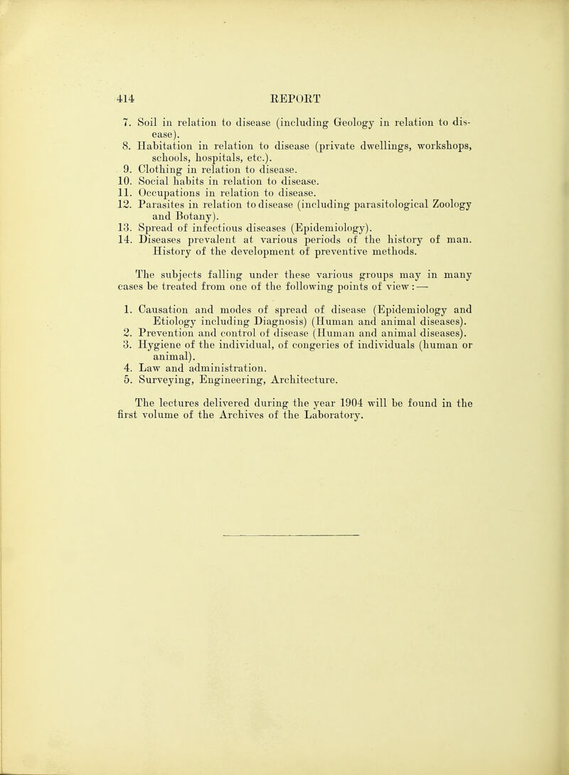 7. Soil in relation to disease (including Geology in relation to dis- ease). 8. Habitation in relation to disease (private dwellings, workshops, schools, hospitals, etc.). . 9. Clothing in relation to disease. 10. Social habits in relation to disease. 11. Occupations in relation to disease. 12. Parasites in relation to disease (including parasitological Zoology and Botany). 13. Spread of infectious diseases (Epidemiology). 14. Diseases prevalent at various periods of the history of man. History of the development of preventive methods. The subjects falling under these various groups may in many cases be treated from one of the following points of view: — 1. Causation and modes of spread of disease (Epidemiology and Etiology including Diagnosis) (Human and animal diseases). 2. Prevention and control of disease (Human and animal diseases). 3. Hygiene of the individual, of congeries of individuals (human or animal). 4. Law and administration. 5. Surveying, Engineering, Architecture. The lectures delivered during the year 1904 will be found in the first volume of the Archives of the Laboratory.