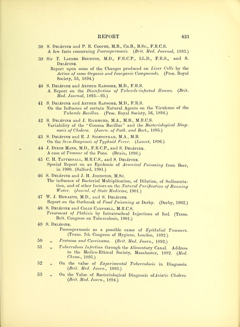 38 S. Delepine and P. R. Cooper, M.B., Ch.B., B.Sc, F.R.C.S. A few facts concerning Psorospermosis. (Brit. Med. Journal, 1893.) 39 Sir T. Lauder Brunton, M.D., F.R.C.P., LL.D., F.R.S., and S. Delepine. Report upon some of the Changes produced on Liver Cells by the Action of some Organic and Inorganic Compounds. (Proc. Royal Society, 55, 1894.) 40 S. Delepine and Arthur Ransome, M.D., F.R.S. A Report on the Disinfection of Tubercle-infected Houses. {Brit. Med. Journal, 1893—95.) 41 S. Delepine and Arthur Ransome, M.D., F.R.S. On the Influence of certain Natural Agents on the Virulence of the Tubercle Bacillus. (Proc. Royal Society, 56, 1894.) 42 S. Delepine and J. Richmond, M.A., M.B., M.R.C.S. Variability of the  Comma Bacillus and the Bacteriological Diag- nosis of Cholera. (Journ. of Path, and Bad., 1895.) 43 S. Delepine and E. J. Sidebotham, M.A., M.B. On the Sero-Diagnosis of Typhoid Fever. (Lancet, 1896.) 44 J. Dixon Mann, M.D., F.R.C.P., and S. Delepine. A case of Tumour of the Pons. (Brain, 1898.) 45 C. H. Tattersall, M.R.C.S., and S. Delepine. Special Report on an Epidemic of Arsenical Poisoning from Beer in 1900. (Salford, 1901.) 46 S. Delepine and J. H. Johnston, M.Sc. The influence of Bacterial Multiplication, of Dilution, of Sedimenta- tion, and of other factors on the Natural Purification of Running Water. (Journl. of State Medicine, 1901.) 47 W. J. Howarth, M.D., and S. Delepine. Report on the Outbreak of Food Poisoning at Derby. (Derby, 1902.) 48 S. Delepine and Colin Campbell, M.R.C.S. Treatment of Phthisis by Intratracheal Injections of Izal. (Trans. Brit. Congress on Tuberculosis, 1901.) 49 S. Delepine. Psorospermosis as a possible cause of Epithelial Tumours. (Trans. 7th Congress of Hygiene, London, 1892.) Protozoa and Carcinoma. (Brit. Med. Journ., 1892.) 51 „ Tuberculous Infection through the Alimentary Canal. Address to the Medico-Ethical Society, Manchester, 1892. (Med. Chron., 1895.) 52 ,, On the value of Experimental Tuberculosis in Diagnosis. (Brit. Med, Journ., 1893.) 53 „ On the Value of Bacteriological Diagnosis ofAsiatic Cholera. (Brit. Med. Journ., 1894.) 50