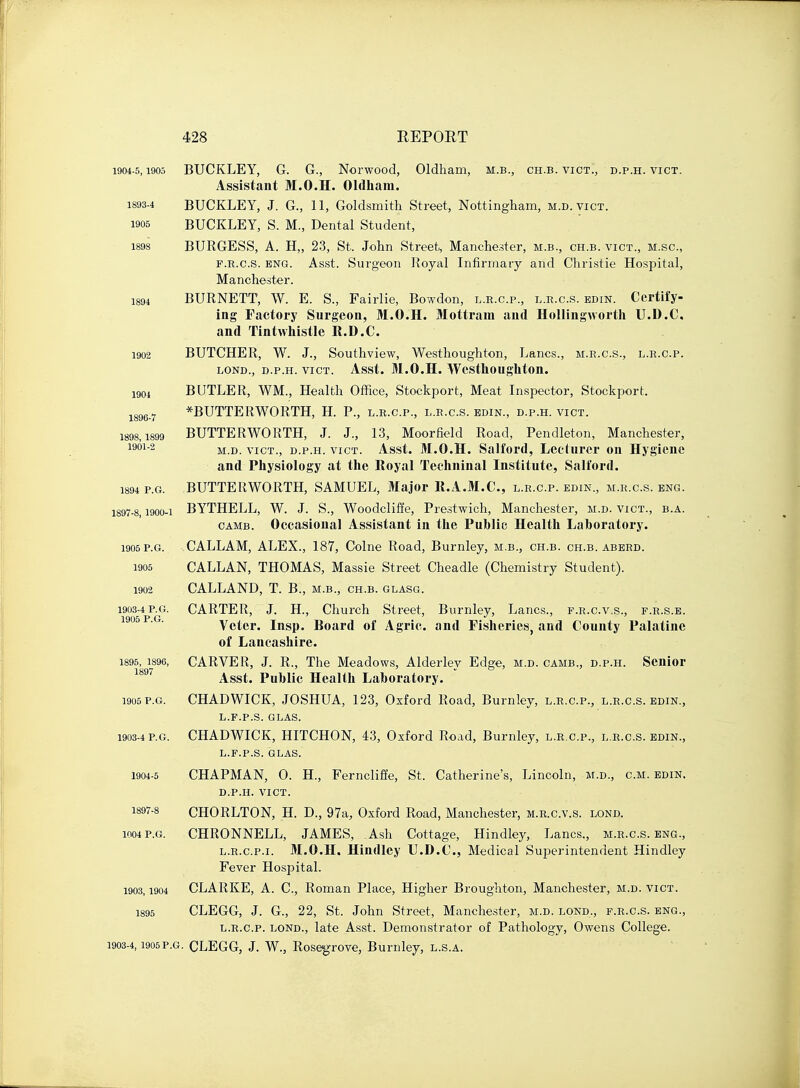 1904-5,1905 BUCKLEY, G. G., Norwood, Oldham, m.b., ch.b. vict., d.p.h. vict. Assistant M.O.H. Oldham. 1893-4 BUCKLEY, J. G., 11, Goldsmith Street, Nottingham, m.d.vict. 1905 BUCKLEY, S. M, Dental Student, 1898 BURGESS, A. H„ 23, St. John Street, Manchester, m.b., ch.b. vict., m.sc, f.r.c.s. eng. Asst. Surgeon Royal Infirmary and Christie Hospital, Manchester. 1894 BURNETT, W. E. S., Fairlie, Bowdon, l.r.c.p., l.r.c.s. edin. Certify- ing Factory Surgeon, M.O.H. Mottram and Hollingworth U.D.C. and Tintwhistle R.D.C. 1902 BUTCHER, W. J., Southview, Westhoughton, Lanes., m.r.c.s., l.r.c.p. lond., d.p.h. vict. Asst. M.O.H. Westhoughton. 1904 BUTLER, WM., Health Office, Stockport, Meat Inspector, Stockport. 1896- 7 *BUTTERWORTH, H. P., l.r.c.p., l.r.c.s. edin., d.p.h. vict. 1898,1899 BUTTERWORTH, J. J., 13, Moorfield Road, Pendleton, Manchester, 19012 m.d. vict., d.p.h. vict. Asst. M.O.H. Salford, Lecturer on Hygiene and Physiology at the Royal Techninal Institute, Salford. 1894 p.g. BUTTERWORTH, SAMUEL, Major R.A.M.C., l.r.c.p. edin., m.r.c.s. eng. 1897-8,1900-1 BYTHELL, W. J. S., Woodclifie, Prestwich, Manchester, m.d. vict., b.a. camb. Occasional Assistant in the Public Health Laboratory. 1905P.G. CALLAM, ALEX., 187, Colne Road, Burnley, m.b., ch.b. ch.b. aberd. 1905 CALLAN, THOMAS, Massie Street Cheadle (Chemistry Student). 1902 CALLAND, T. B., m.b., ch.b. glasg. 1903-4 p.g. CARTER, J. H., Church Street, Burnley, Lanes., f.r.c.v.s., f.r.s.e. 1905 PG Voter. Insp. Board of Agric. and Fisheries, and County Palatine of Lancashire. 1895, 1896, CARVER, J. R., The Meadows, Alderlev Edge, m.d. camb., d.p.h. Senior 1897 Asst. Puhlic Health Laboratory. 1905 p.g. CHADWICK, JOSHUA, 123, Oxford Road, Burnley, l.r.c.p., l.r.c.s. edin., L.F.P.S. GLAS. 1903-4 p.g. CHADWICK, HITCHON, 43, Oxford Road, Burnley, l.r.c.p., l.r.c.s. edin., L.F.P.S. GLAS. 1904-5 CHAPMAN, O. H., Ferncliffe, St. Catherine's, Lincoln, m.d., cm. edin. D.P.H. VICT. 1897- 8 CHORLTON, H. D., 97a, Oxford Road, Manchester, m.r.c.v.s. lond. ioo4 p.g. CHRONNELL, JAMES, Ash Cottage, Hindley, Lanes., m.r.c.s. eng., l.r.c.p.i. M.O.H. Hindley U.D.C, Medical Superintendent Hindley Fever Hospital. 1903,1904 CLARKE, A. C, Roman Place, Higher Broughton, Manchester, m.d. vict. 1895 CLEGG, J. G., 22, St. John Street, Manchester, m.d. lond., f.r.c.s. eng., l.r.c.p. lond., late Asst. Demonstrator of Pathology, Owens College. 1903-4,1905p.g. CLEGG, J. W., Rosegrove, Burnley, l.s.a.