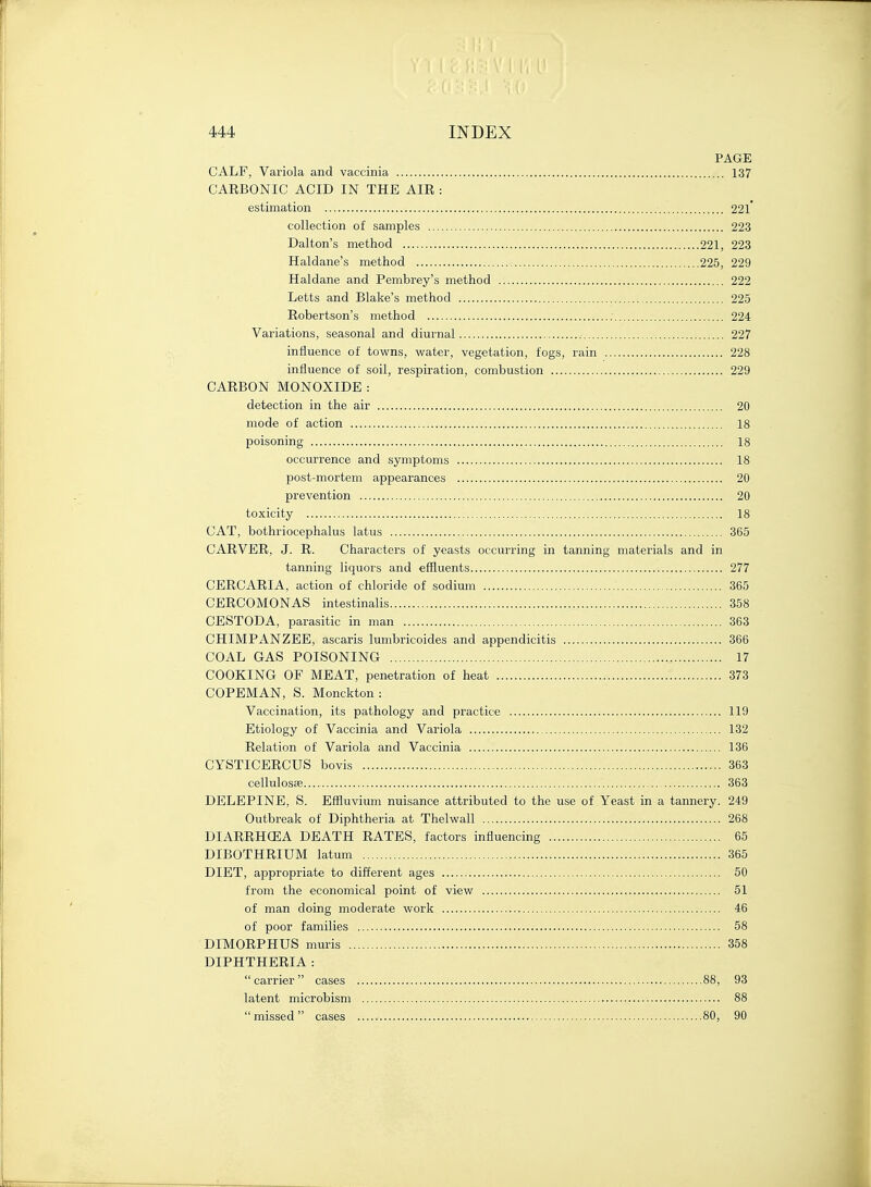 PAGE CALF, Variola and vaccinia 137 CARBONIC ACID IN THE AIR : estimation 221* collection of samples 223 Dalton's method 221, 223 Haldane's method 225, 229 Haldane and Pembrey's method 222 Letts and Blake's method 225 Robertson's method 224 Variations, seasonal and diurnal 227 influence of towns, water, vegetation, fogs, rain 228 influence of soil, respiration, combustion 229 CARBON MONOXIDE : detection in the air 20 mode of action 18 poisoning 18 occurrence and symptoms 18 post-mortem appearances 20 prevention 20 toxicity 18 CAT, bothriocephalus latus 365 CARVER, J. R. Characters of yeasts occurring in tanning materials and in tanning liquors and effluents 277 CERCARIA, action of chloride of sodium 365 CERCOMONAS intestinalis 358 CESTODA, parasitic in man 363 CHIMPANZEE, ascaris lumbricoides and appendicitis 366 COAL GAS POISONING 17 COOKING OF MEAT, penetration of heat 373 COPEMAN, S. Monckton: Vaccination, its pathology and practice 119 Etiology of Vaccinia and Variola 132 Relation of Variola and Vaccinia 136 CYSTICERCUS bovis 363 cellulosse 363 DELEPINE, S. Effluvium nuisance attributed to the use of Yeast in a tannery. 249 Outbreak of Diphtheria at Thelwall 268 DIARRHCEA DEATH RATES, factors influencing 65 DIBOTHRIUM latum 365 DIET, appropriate to different ages 50 from the economical point of view 51 of man doing moderate work 46 of poor families 58 DTMORPHUS muris 358 DIPHTHERIA : carrier cases 88, 93 latent microbism 88 missed cases 80, 90