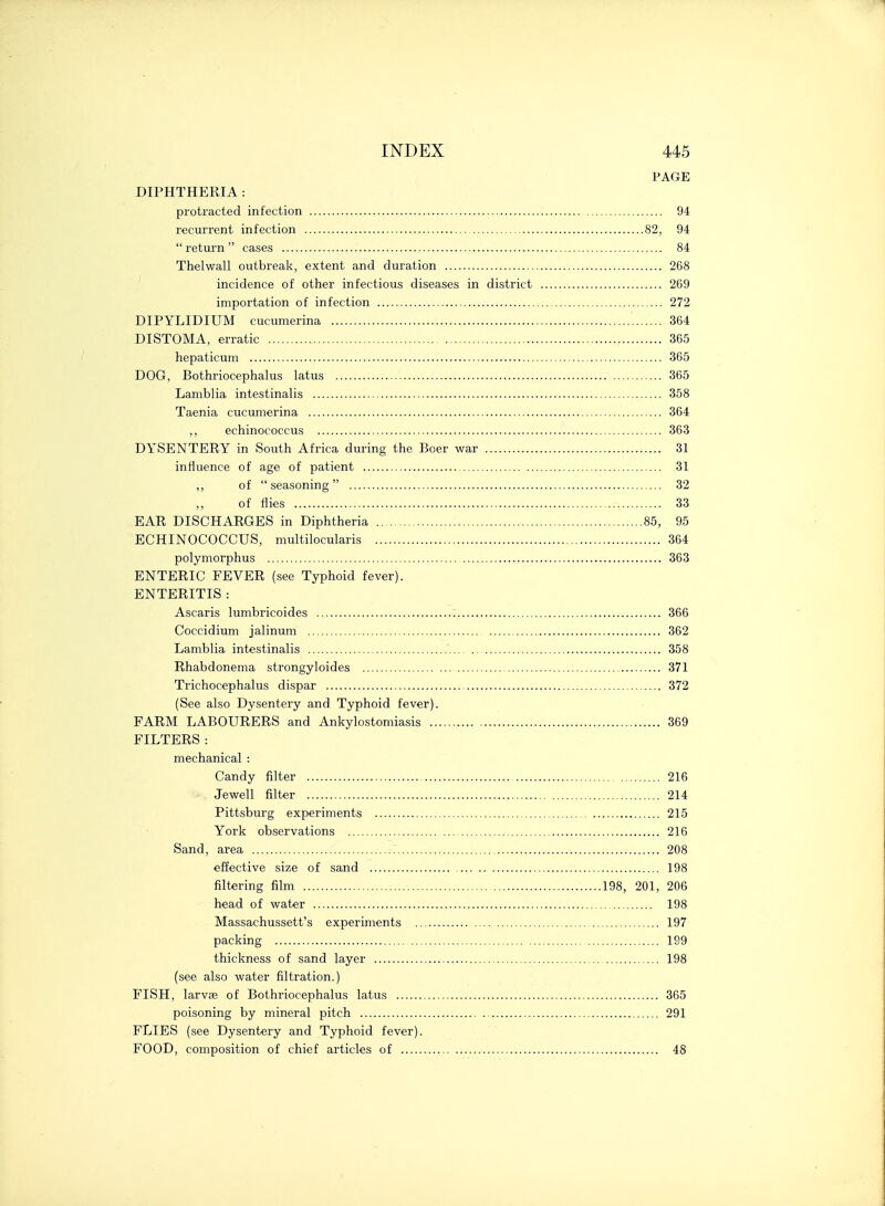 PAGE DIPHTHERIA : protracted infection 94 recurrent infection 82, 94  return  cases 84 Thelwall outbreak, extent and duration 268 incidence of other infectious diseases in district 269 importation of infection 272 DIPYLIDIUM cucumerina 364 DISTOMA, erratic , 365 hepaticum 365 DOG, Bothriocephalus latus 365 Lamblia intestinalis 358 Taenia cucumerina 364 ,, echinococcus 363 DYSENTERY in South Africa during the Boer war 31 influence of age of patient 31 ,, of  seasoning 32 of flies 33 EAR DISCHARGES in Diphtheria 85, 95 ECHINOCOCCUS, multilocularis 364 polymorphus 363 ENTERIC FEVER (see Typhoid fever). ENTERITIS : Ascaris lumbricoides 366 Coccidium jalinum 362 Lamblia intestinalis 358 Rhabdonema strongyloides 371 Trichocephalus dispar 372 (See also Dysentery and Typhoid fever). FARM LABOURERS and Ankylostomiasis 369 FILTERS: mechanical : Candy filter 216 . Jewell filter 214 Pittsburg experiments 215 York observations 216 Sand, area .- 208 effective size of sand 198 filtering film 198, 201, 206 head of water 198 Massachussett's experiments 197 packing 199 thickness of sand layer 198 (see also water filtration.) FISH, larvae of Bothriocephalus latus 365 poisoning by mineral pitch 291 FLIES (see Dysentery and Typhoid fever). FOOD, composition of chief articles of 48