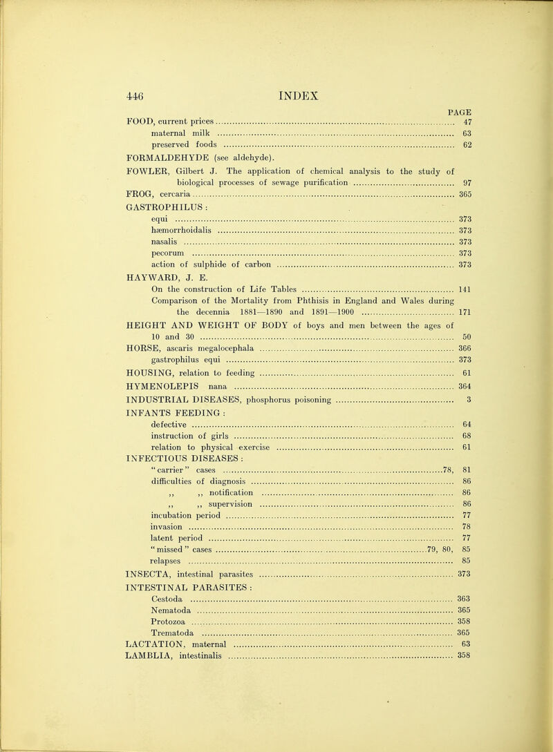 PAGE FOOD, current prices 47 maternal milk 63 preserved foods 62 FOEMALDEHYDE (see aldehyde). FOWLER, Gilbert J. The application of chemical analysis to the study of biological processes of sewage purification 97 FROG, cercaria 365 GASTROPHILUS : equi 373 heemorrhoidalis 373 nasalis 373 pecorum 373 action of sulphide of carbon 373 HAYWARD, J. E. On the construction of Life Tables 141 Comparison of the Mortality from Phthisis in England and Wales during the decennia 1881—1890 and 1891—1900 171 HEIGHT AND WEIGHT OF BODY of boys and men between the ages of 10 and 30 50 HORSE, ascaris megalocephala 366 gastrophilus equi 373 HOUSING, relation to feeding 61 HYMENOLEPIS nana 364 INDUSTRIAL DISEASES, phosphorus poisoning 3 INFANTS FEEDING : defective 64 instruction of girls 68 relation to physical exercise 61 INFECTIOUS DISEASES :  carrier  cases 78, 81 difficulties of diagnosis 86 ,, ,, notification 86 ,, ,, supervision 86 incubation period 77 invasion 78 latent period 77  missed  cases 79, 80, 85 relapses 85 INSECTA, intestinal parasites 373 INTESTINAL PARASITES : Cestoda 363 Nematoda 365 Protozoa 358 Trematoda , 365 LACTATION, maternal 63 LAMBLIA, intestinalis 358