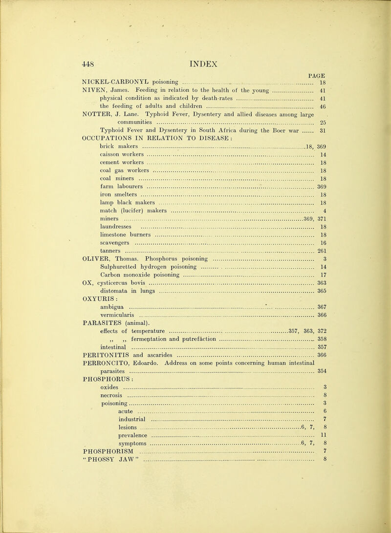 PAGE NICKEL-CARBONYL poisoning , 18 NIVEN, James. Feeding in relation to the health of the young 41 physical condition as indicated by death-rates 41 the feeding of adults and children 46 NOTTER, J. Lane. Typhoid Fever, Dysentery and allied diseases among large communities 25 Typhoid Fever and Dysentery in South Africa during the Boer war 31 OCCUPATIONS IN RELATION TO DISEASE : brick makers 18, 369 caisson workers 14 cement workers 18 coal gas workers 18 coal miners 18 farm labourers 369 iron smelters 18 lamp black makers 18 match (lucifer) makers 4 miners 369, 371 laundresses 18 limestone burners 18 scavengers 16 tanners 261 OLIVER, Thomas. Phosphorus poisoning 3 Sulphuretted hydrogen poisoning 14 Carbon monoxide poisoning 17 OX, cysticercus bovis 363 distomata in lungs 365 OXYURIS : ambigua * 367 vermicularis 366 PARASITES (animal). effects of temperature 357, 363, 372 ,, ,, fermentation and putrefaction „ 358 intestinal 357 PERITONITIS and ascarides 366 PERRONCITO, Edoardo. Address on some points concerning human intestinal parasites 354 PHOSPHORUS : oxides 3 necrosis 8 poisoning 3 acute 6 industrial 7 lesions : 6,- 7, 8 prevalence 11 symptoms 6, 7, 8 PHOSPHORISM 7 PHOSSY JAW 8