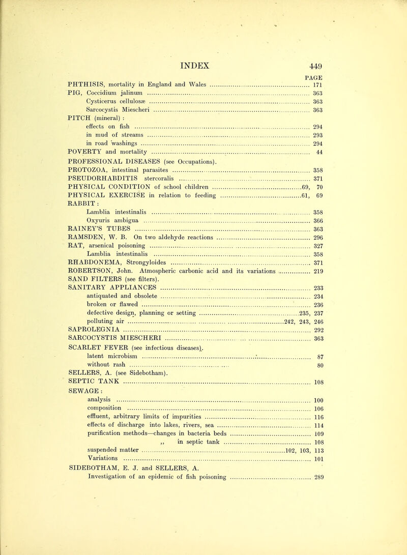 PAGE PHTHISIS, mortality in England and Wales 171 PIG, Coccidium jalinum 363 Cysticerus cellulosae 363 Sarcocystis Miescheri 363 PITCH (mineral) : effects on fish 294 in mud of streams 293 in road washings ;... 294 POVERTY and mortality 44 PROFESSIONAL DISEASES (see Occupations). PROTOZOA, intestinal parasites 358 PSEUDORHABDITIS stercoralis 371 PHYSICAL CONDITION of school children 69, 70 PHYSICAL EXERCISE in relation to feeding 61, 69 RABBIT : Lamblia intestinalis 358 Oxyuris ambigua 366 RAINEY'S TUBES 363 RAMSDEN, W. B. On two aldehyde reactions 296 RAT, arsenical poisoning 327 Lamblia intestinalis 358 RHABDONEMA, Strongyloides 371 ROBERTSON, John. Atmospheric carbonic acid and its variations 219 SAND FILTERS (see filters). SANITARY APPLIANCES 233 antiquated and obsolete 234 broken or flawed 236 defective design, planning or setting 235, 237 polluting air 242, 243, 246 SAPROLEGNIA 292 SARCOCYSTIS MIESCHERI 363 SCARLET FEVER (see infectious diseases).. latent microbism .' 87 without rash 80 SELLERS, A. (see Sidebotham). SEPTIC TANK 108 SEWAGE : analysis 100 composition 106 effluent, arbitrary limits of impurities 116 effects of discharge into lakes, rivers, sea 114 purification methods—changes in bacteria beds 109 ,, in septic tank 108 suspended matter 102, 103, 113 Variations 101 SIDEBOTHAM, E. J. and SELLERS, A. Investigation of an epidemic of fish poisoning 289