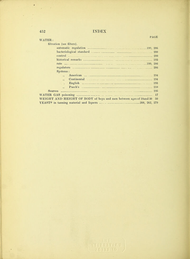 PAGE WATER: filtration (see filters). automatic regulation 199, 206 bacteriological standard 200 control 200 historical remarks 193 rate 199, 206 regulators 206 Systems : ., American 194 ,, Continental 194 . English , 193 Puech's 210 Sources 195 WATER GAS poisoning 17 WEIGHT AND HEIGHT OF BODY of boys and men between ages of lOand 30 50 YEASTS in tanning material and liquors 260, 262, 279