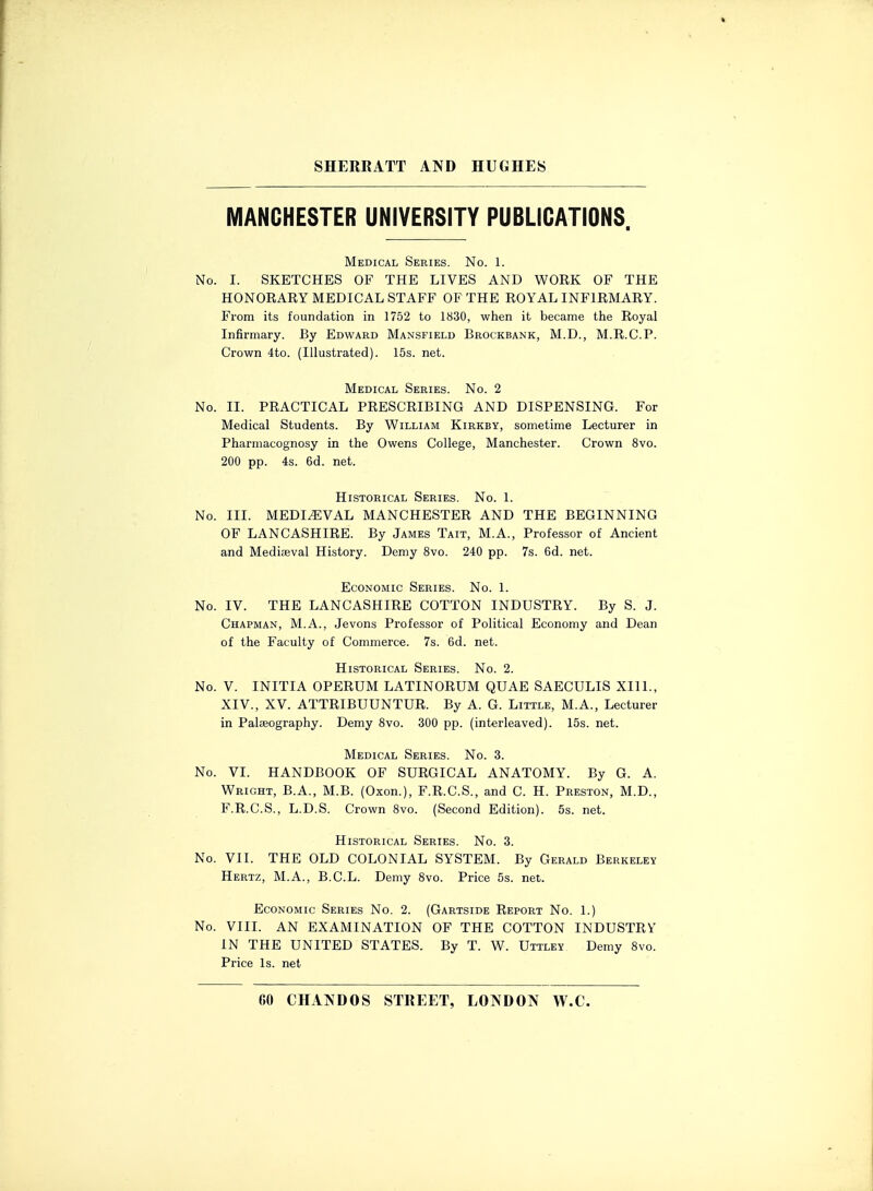 MANCHESTER UNIVERSITY PUBLICATIONS. Medical Series. No. 1. No. I. SKETCHES OF THE LIVES AND WORK OF THE HONORARY MEDICAL STAFF OF THE ROYAL INFIRMARY. From its foundation in 1752 to 1830, when it became the Royal Infirmary. By Edward Mansfield Brockbank, M.D., M.R.C.P. Crown 4to. (Illustrated). 15s. net. Medical Series. No. 2 No. II. PRACTICAL PRESCRIBING AND DISPENSING. For Medical Students. By William Kirkby, sometime Lecturer in Pharmacognosy in the Owens College, Manchester. Crown 8vo. 200 pp. 4s. 6d. net. Historical Series. No. 1. No. III. MEDIEVAL MANCHESTER AND THE BEGINNING OF LANCASHIRE. By James Tait, M.A., Professor of Ancient and Mediaeval History. Demy 8vo. 240 pp. 7s. 6d. net. Economic Series. No. 1. No. IV. THE LANCASHIRE COTTON INDUSTRY. By S. J. Chapman, M.A., Jevons Professor of Political Economy and Dean of the Faculty of Commerce. 7s. 6d. net. Historical Series. No. 2. No. V. INITIA OPERUM LATINORUM QUAE SAECULIS XII1., XIV., XV. ATTRIBUUNTUR. By A. G. Little, M.A., Lecturer in Palseography. Demy 8vo. 300 pp. (interleaved). 15s. net. Medical Series. No. 3. No. VI. HANDBOOK OF SURGICAL ANATOMY. By G. A. Wright, B.A., M.B. (Oxon.), F.R.C.S., and C. H. Preston, M.D., F.R.C.S., L.D.S. Crown 8vo. (Second Edition). 5s. net. Historical Series. No. 3. No. VII. THE OLD COLONIAL SYSTEM. By Gerald Berkeley Hertz, M.A., B.C.L. Demy 8vo. Price 5s. net. Economic Series No. 2. (Gartside Report No. 1.) No. VIII. AN EXAMINATION OF THE COTTON INDUSTRY IN THE UNITED STATES. By T. W. Uttley. Demy 8vo. Price Is. net