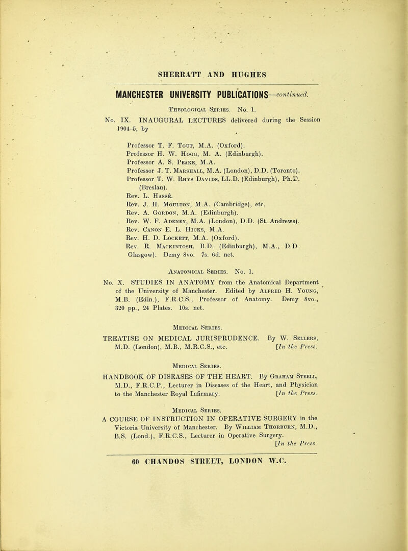 MANCHESTER UNIVERSITY PUBLICATIONS--continued. Theological Series. No. 1. No. IX. INAUGURAL LECTURES delivered during the Session 1904-5, by Professor T. F. Toot, M.A. (Oxford). Professor H. W. Hogg, M. A. (Edinburgh). Professor A. S. Peake, M.A. Professor J. T. Marshall, M.A. (London), D.D. (Toronto). Professor T. W. Rhys Davids, LL.D. (Edinburgh), Ph.D. (Breslau). Rev. L. Hasse. Rev. J. H. Motjlton, M.A. (Cambridge), etc. Rev. A. Gordon, M.A. (Edinburgh). Rev. W. F. Adeney, M.A. (London), D.D. (St. Andrews). Rev. Canon E. L. Hicks, M.A. Rev. H. D. Lockett, M.A. (Oxford). Rev. R. Mackintosh, B.D. (Edinburgh), M.A., D.D. Glasgow). Demy 8vo. 7s. 6d. net. Anatomical Series. No. 1. No. X. STUDIES IN ANATOMY from the Anatomical Department of the University of Manchester. Edited by Alfred H. Young, M.B. (Edin.), F.R.C.S., Professor of Anatomy. Demy 8vo., 320 pp., 24 Plates. 10s. net. Medical Series. TREATISE ON MEDICAL JURISPRUDENCE. By W. Sellers, M.D. (London), M.B., M.R.C.S., etc. [In the Press. Medical Series. HANDBOOK OF DISEASES OF THE HEART. By Graham Steell, M.D., F.R.C.P., Lecturer in Diseases of the Heart, and Physician to the Manchester Royal Infirmary. [In the Press. Medical Series. A COURSE OF INSTRUCTION IN OPERATIVE SURGERY in the Victoria University of Manchester. By William Thorburn, M.D., B.S. (Lond.), F.R.C.S., Lecturer in Operative Surgery. [In the Press.