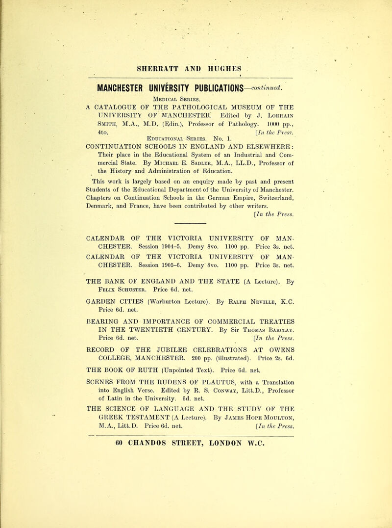 MANCHESTER UNIVERSITY PUBLICATIONS-^ Medical Series. A CATALOGUE OF THE PATHOLOGICAL MUSEUM OF THE UNIVERSITY OF MANCHESTER. Edited by J. Lorrain Smith, M.A., M.D. (Edin.), Professor of Pathology. 1000 pp., 4to. [In the Press. Educational Series. No. 1. CONTINUATION SCHOOLS IN ENGLAND AND ELSEWHERE : Their place in the Educational System of an Industrial and Com- mercial State. By Michael E. Sadler, M.A., LL.D., Professor of the History and Administration of Education. This work is largely based on an enquiry made by past and present Students of the Educational Department of the University of Manchester. Chapters on Continuation Schools in the German Empire, Switzerland, Denmark, and France, have been contributed by other writers. [In the Press. CALENDAR OF THE VICTORIA UNIVERSITY OF MAN- CHESTER. Session 1904-5. Demy 8vo. 1100 pp. Price 3s. net. CALENDAR OF THE VICTORIA UNIVERSITY OF MAN- CHESTER. Session 1905-6. Demy 8vo. 1100 pp. Price 3s. net. THE BANK OF ENGLAND AND THE STATE (A Lecture). By Felix Schuster. Price 6d. net. GARDEN CITIES (Warburton Lecture). By Ralph Neville, K.C. Price 6d. net. BEARING AND IMPORTANCE OF COMMERCIAL TREATIES IN THE TWENTIETH CENTURY. By Sir Thomas Barclay. Price 6d. net. [In the Press. RECORD OF THE JUBILEE CELEBRATIONS AT OWENS COLLEGE, MANCHESTER. 200 pp. (illustrated). Price 2s. 6d. THE BOOK OF RUTH (Unpointed Text). Price 6d. net. SCENES FROM THE RUDENS OF PLAUTUS, with a Translation into English Verse. Edited by R. S. Conway, Litt.D., Professor of Latin in the University. 6d. net. THE SCIENCE OF LANGUAGE AND THE STUDY OF THE GREEK TESTAMENT (A Lecture). By James Hope Moulton, M.A., Litt.D. Price6d.net. [In the Press.