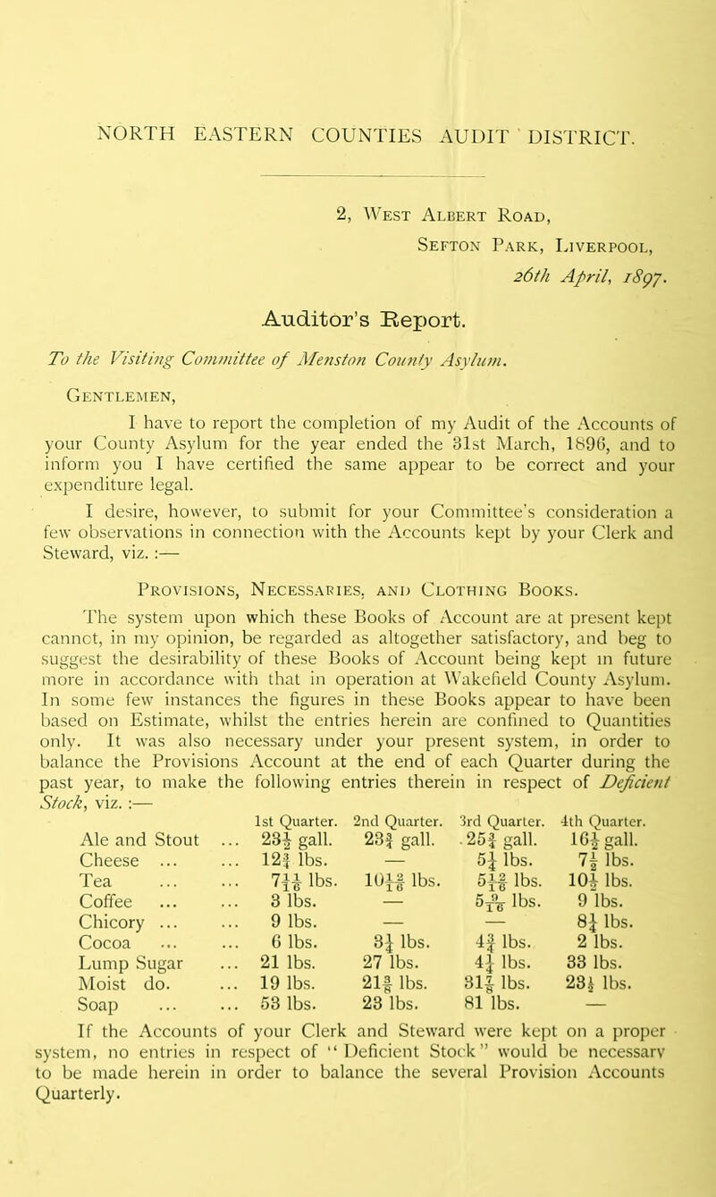 2, West Albert Road, Sefton Park, Liverpool, 26th April, 1897. Auditor’s Report. To the Visiting Committee of Mens ton County Asylum. Gentlemen, I have to report the completion of my Audit of the Accounts of your County Asylum for the year ended the 81st March, 1896, and to inform you I have certified the same appear to be correct and your expenditure legal. I desire, however, to submit for your Committee’s consideration a few observations in connection with the Accounts kept by your Clerk and Steward, viz. :— Provisions, Necessaries, and Clothing Books. The system upon which these Books of Account are at present kept cannot, in my opinion, be regarded as altogether satisfactory, and beg to suggest the desirability of these Books of Account being kept in future more in accordance with that in operation at Wakefield County Asylum. In some few instances the figures in these Books appear to have been based on Estimate, whilst the entries herein are confined to Quantities only. It was also necessary under your present system, in order to balance the Provisions Account at the end of each Quarter during the past year, to make the following entries therein in respect of Deficient Stock, viz. :— 1st Quarter. 2nd Quarter. 3rd Quarter. 4th Quarter. Ale and Stout ... 231 gall. 231 gall. • 25f gall. 16^ gall. Cheese ... 12* lbs. — lbs. 7± lbs. Tea m lbs. 10f| lbs. 5f| lbs. 10* lbs. Coffee 3 lbs. — lbs. 9 lbs. Chicory ... 9 lbs. — — lbs. Cocoa G lbs. 3^ lbs. 4f lbs. 2 lbs. Lump Sugar 21 lbs. 27 lbs. 4]- lbs. 33 lbs. Moist do. 19 lbs. 21f lbs. 31£ lbs. 28* lbs. Soap 53 lbs. 23 lbs. 81 lbs. — If the Accounts of your Clerk and Steward were kept on a proper system, no entries in respect of “Deficient Stock” would be necessary to be made herein in order to balance the several Provision Accounts Quarterly.