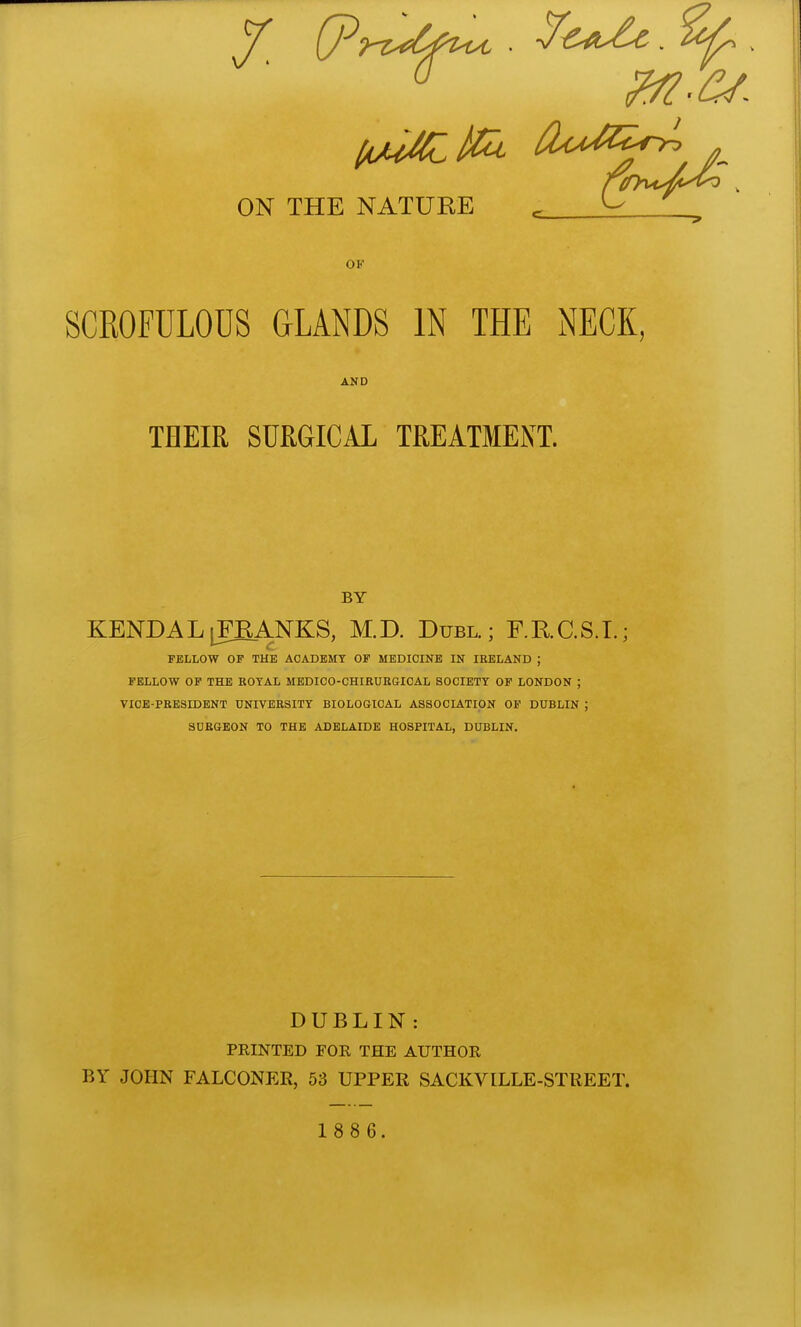 ON THE NATURE ^ OF SCROFULOUS GLANDS IN THE NECK, AND THEIR SURGICAL TREATMENT. BY KENDAL|FEANKS, M.D. Duel.; F.RC.S.L; FELLOW OF THE ACADEMY OF MEDICINE IN IRELAND ; FELLOW OF THE ROYAL MEDICO-CHIRURGIOAL SOCIETY OP LONDON ; VICE-PRESIDENT UNIVERSITY BIOLOGICAL ASSOCIATION OP DUBLIN ; SURGEON TO THE ADELAIDE HOSPITAL, DUBLIN. DUBLIN: PRINTED FOR THE AUTHOR BY JOHN FALCONER, 53 UPPER SACKVILLE-STREET.