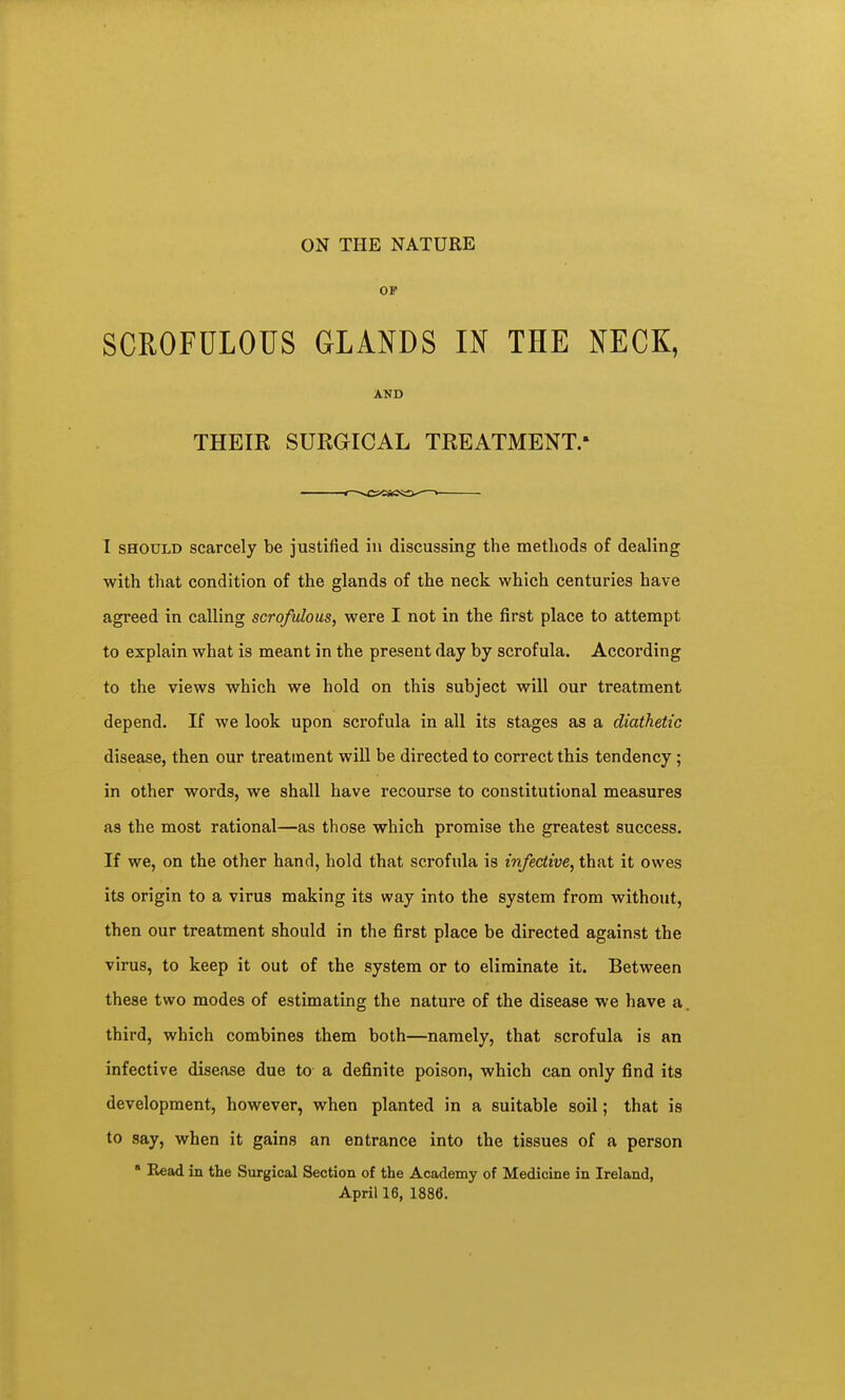OF SCROFULOUS GLANDS IN THE NECK, AND THEIR SURGICAL TREATMENT.* I SHOULD scarcely be justified in discussing the methods of dealing with that condition of the glands of the neck which centuries have agreed in calling scrofulous, were I not in the first place to attempt to explain what is meant in the present day by scrofula. According to the views which we hold on this subject will our treatment depend. If we look upon scrofula in all its stages as a diathetic disease, then our treatment will be directed to correct this tendency; in other words, we shall have recourse to constitutional measures as the most rational—as those which promise the greatest success. If we, on the other hand, hold that scrofula is infective, that it owes its origin to a virus making its way into the system from without, then our treatment should in the first place be directed against the virus, to keep it out of the system or to eliminate it. Between these two modes of estimating the nature of the disease we have a third, which combines them both—namely, that scrofula is an infective disease due to a definite poison, which can only find its development, however, when planted in a suitable soil; that is to say, when it gains an entrance into the tissues of a person ' Read in the Surgical Section of the Academy of Medicine in Ireland, April 16, 1886.