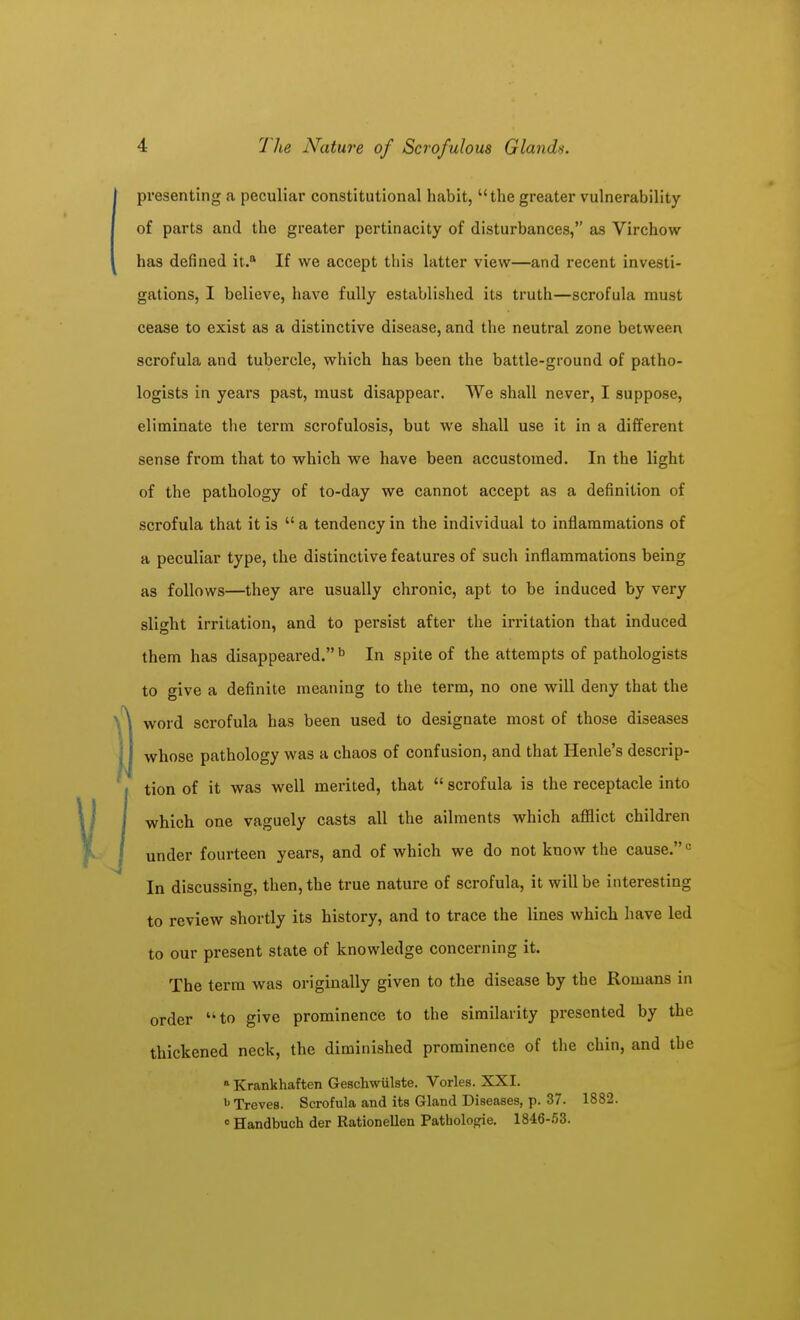 presenting a peculiar constitutional habit, the greater vulnerability of parts and the greater pertinacity of disturbances, as Virchow has defined it. If we accept this latter view—and recent investi- gations, I believe, have fully established its truth—scrofula must cease to exist as a distinctive disease, and the neutral zone between scrofula and tubercle, which has been the battle-ground of patho- logists in years past, must disappear. We shall never, I suppose, eliminate the term scrofulosis, but we shall use it in a different sense from that to which we have been accustomed. In the light of the pathology of to-day we cannot accept as a definition of scrofula that it is  a tendency in the individual to inflammations of a peculiar type, the distinctive features of such inflammations being as follows—they are usually chronic, apt to be induced by very slight irritation, and to persist after the irritation that induced them has disappeared.'' In spite of the attempts of pathologists to give a definite meaning to the term, no one will deny that the word scrofula has been used to designate most of those diseases whose pathology was a chaos of confusion, and that Henle's descrip- tion of it was well merited, that  scrofula is the receptacle into which one vaguely casts all the ailments which afflict children under fourteen years, and of which we do not know the cause. In discussing, then, the true nature of scrofula, it will be interesting to review shortly its history, and to trace the lines which have led to our present state of knowledge concerning it. The terra was originally given to the disease by the Romans in order ''to give prominence to the similarity presented by the thickened neck, the diminished prominence of the chin, and the » Krankhaften Geschwulste. Vorles. XXI. Treves. Scrofula and its Gland Diseases, p. 37. 1882. « Handbuch der Rationellen Pathologic. 1846-53.