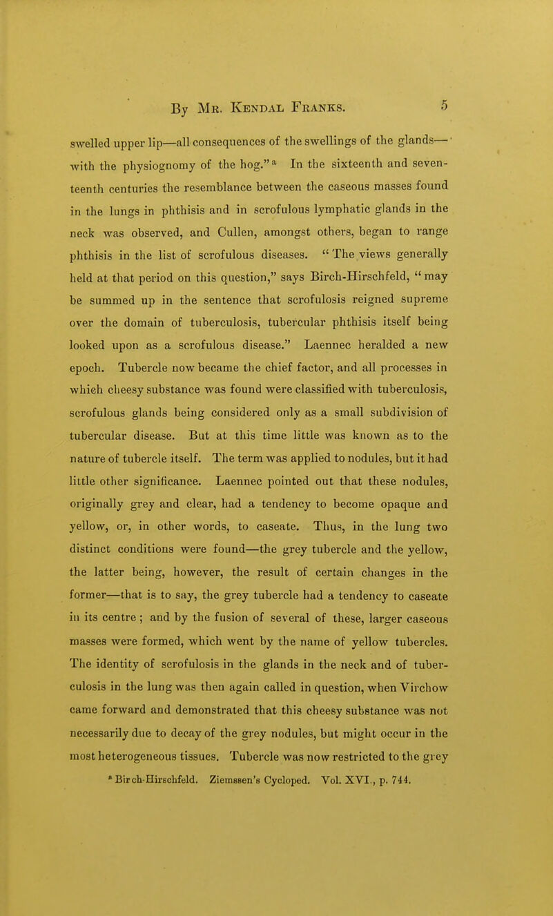 swelled upper lip—all consequences of the swellings of the glands—• with the physiognomy of the hog.^ In the sixteenth and seven- teenth centuries the resemblance between the caseous masses found in the lungs in phthisis and in scrofulous lymphatic glands in the neck was observed, and CuUen, amongst others, began to range phthisis in the list of scrofulous diseases.  The views generally held at that period on this question, says Birch-Hirschfeld, may be summed up in the sentence that scrofulosis reigned supreme over the domain of tuberculosis, tubercular phthisis itself being looked upon as a scrofulous disease. Laennec heralded a new epoch. Tubercle now became the chief factor, and all processes in which cheesy substance was found were classified with tuberculosis, scrofulous glands being considered only as a small subdivision of tubercular disease. But at this time little was known as to the nature of tubercle itself. The term was applied to nodules, but it had little other significance. Laennec pointed out that these nodules, originally grey and clear, had a tendency to become opaque and yellow, or, in other words, to caseate. Thus, in the lung two distinct conditions were found—the grey tubercle and the yellow, the latter being, however, the result of certain changes in the former—that is to say, the grey tubercle had a tendency to caseate in its centre ; and by the fusion of several of these, larger caseous masses were formed, which went by the name of yellow tubercles. The identity of scrofulosis in the glands in the neck and of tuber- culosis in the lung was then again called in question, when Virchow came forward and demonstrated that this cheesy substance was not necessarily due to decay of the grey nodules, but might occur in the most heterogeneous tissues. Tubercle was now restricted to the grey •Birch-Hirschfeld. Ziemesen's Cycloped. Vol. XVI., p. 744.