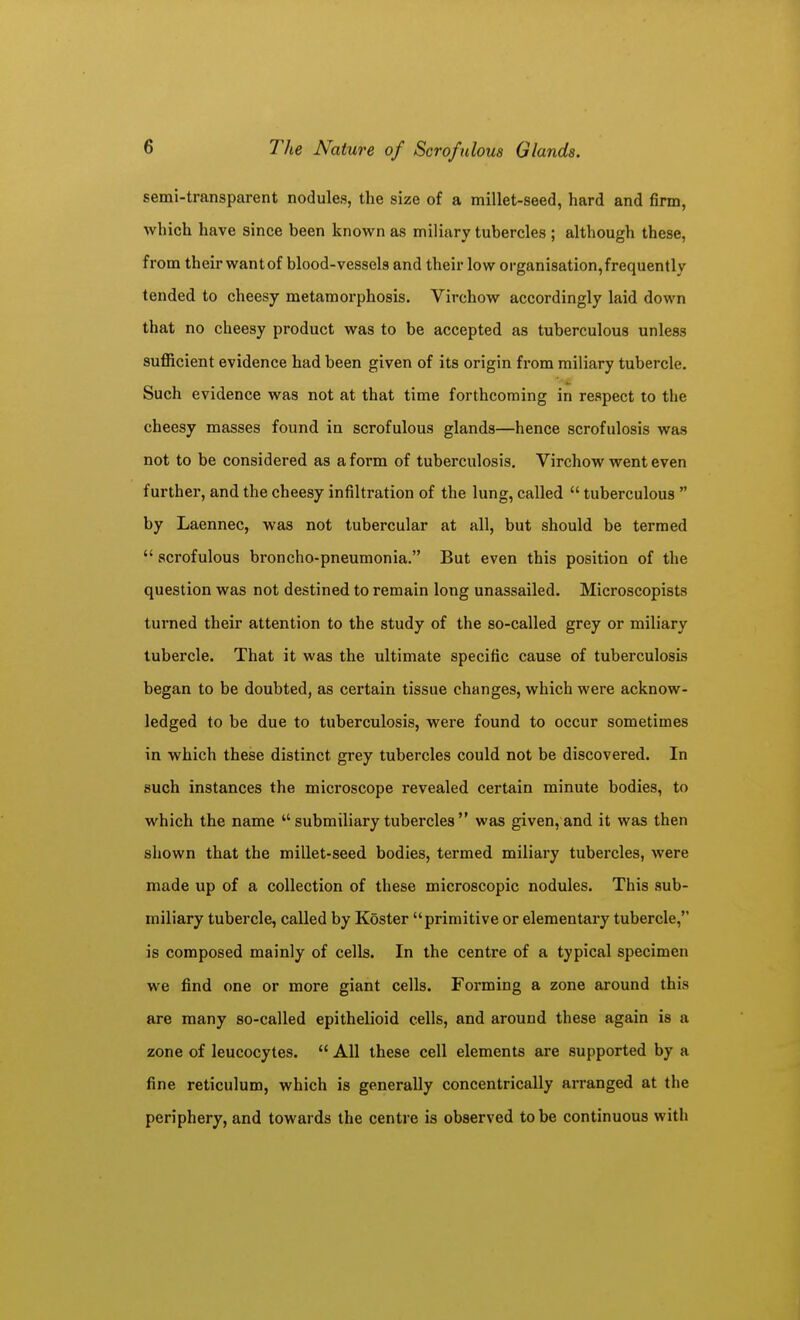 semi-transparent nodules, the size of a millet-seed, hard and firm, which have since been known as miliary tubercles ; although these, from their wantof blood-vessels and their low organisation,frequently tended to cheesy metamorphosis. Virchow accordingly laid down that no cheesy product was to be accepted as tuberculous unless sufficient evidence had been given of its origin from miliary tubercle. Such evidence was not at that time forthcoming in respect to the cheesy masses found in scrofulous glands—hence scrofulosis was not to be considered as a form of tuberculosis. Virchow went even further, and the cheesy infiltration of the lung, called  tuberculous  by Laennec, was not tubercular at all, but should be termed  scrofulous broncho-pneumonia. But even this position of the question was not destined to remain long unasaailed. Microscopists tui-ned their attention to the study of the so-called grey or miliary tubercle. That it was the ultimate specific cause of tuberculosis began to be doubted, as certain tissue changes, which were acknow- ledged to be due to tuberculosis, were found to occur sometimes in which these distinct grey tubercles could not be discovered. In such instances the microscope revealed certain minute bodies, to which the name  submiliary tubercles  was given, and it was then shown that the millet-seed bodies, termed miliary tubercles, were made up of a collection of these microscopic nodules. This sub- miliary tubercle, called by Koster primitive or elementary tubercle, is composed mainly of cells. In the centre of a typical specimen we find one or more giant cells. Forming a zone around this are many so-called epithelioid cells, and around these again is a zone of leucocytes.  All these cell elements are supported by a fine reticulum, which is generally concentrically arranged at the periphery, and towards the centre is observed to be continuous with