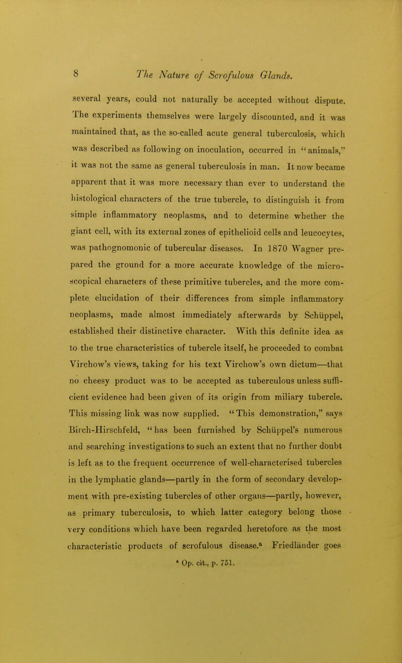 several years, could not naturally be accepted without dispute. The experiments themselves were largely discounted, and it was maintained that, as the so-called acute general tuberculosis, which was described as following on inoculation, occurred in  animals, it was not the same as general tuberculosis in man. It now became apparent that it was more necessary than ever to understand the histological characters of the true tubercle, to distinguish it from simple inflammatory neoplasms, and to determine whether the giant cell, with its external zones of epithelioid cells and leucocytes, was pathognomonic of tubercular diseases. In 1870 Wagner pre- pared the ground for a more accurate knowledge of the micro- scopical characters of these primitive tubercles, and the more com- plete elucidation of their differences from simple inflammatory neoplasms, made almost immediately afterwards by Schiippel, established their distinctive character. With this definite idea as to the true characteristics of tubercle itself, he proceeded to combat Virchow's views, taking for his text Virchow's own dictum—that no cheesy product was to be accepted as tuberculous unless suflS- cient evidence had been given of its origin from miliary tubercle. This missing link was now supplied. This demonstration, says Birch-Hirschfeld,  has been furnished by Schiippel's numerous and searching investigations to such an extent that no further doubt is left as to the frequent occurrence of well-characterised tubercles in the lymphatic glands—partly in the form of secondary develop- ment with pre-existing tubercles of other organs—partly, however, as primary tuberculosis, to which latter category belong those very conditions which have been regarded heretofore as the most characteristic products of scrofulous disease.* Friedliinder goes • Op. cit., p. 751.
