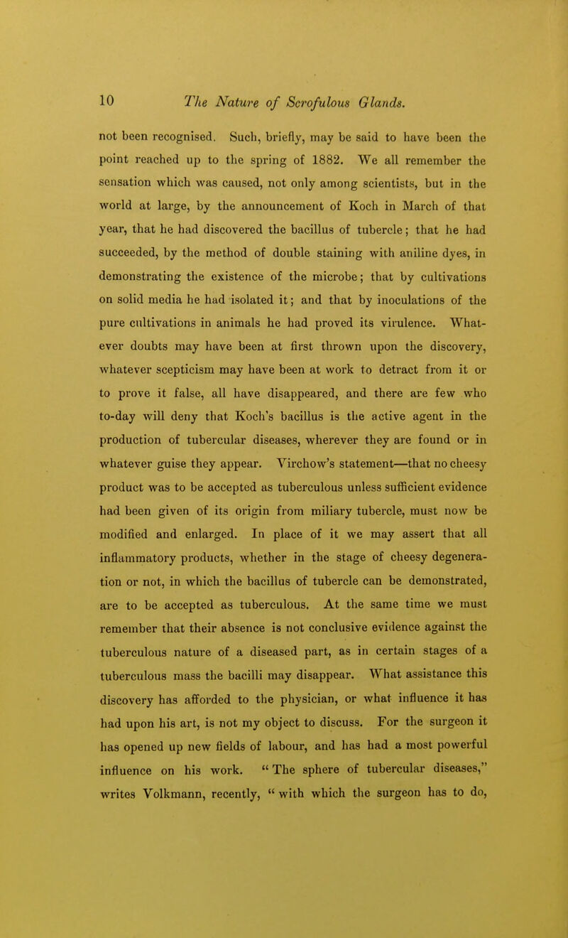 not been recognised. Such, briefly, may be said to have been the point reached up to the spring of 1882. We all remember the sensation which was caused, not only among scientists, but in the world at large, by the announcement of Koch in March of that year, that he had discovered the bacillus of tubercle; that he had succeeded, by the method of double staining with aniline dyes, in demonstrating the existence of the microbe; that by cultivations on solid media he had isolated it; and that by inoculations of the pure cultivations in animals he had proved its virulence. What- ever doubts may have been at first thrown upon the discovery, whatever scepticism may have been at work to detract from it or to prove it false, all have disappeared, and there are few who to-day will deny that Koch's bacillus is the active agent in the production of tubercular diseases, wherever they are found or in whatever guise they appear. Virchow's statement—that no cheesy product was to be accepted as tuberculous unless sufficient evidence had been given of its origin from miliary tubercle, must now be modified and enlarged. In place of it we may assert that all inflammatory products, whether in the stage of cheesy degenera- tion or not, in which the bacillus of tubercle can be demonstrated, are to be accepted as tuberculous. At the same time we must remember that their absence is not conclusive evidence against the tuberculous nature of a diseased part, as in certain stages of a tuberculous mass the bacilli may disappear. What assistance this discovery has afforded to the physician, or what influence it has had upon his art, is not my object to discuss. For the surgeon it has opened up new fields of labour, and has had a most powerful influence on his work. The sphere of tubercular diseases, writes Volkmann, recently, with which the surgeon has to do,