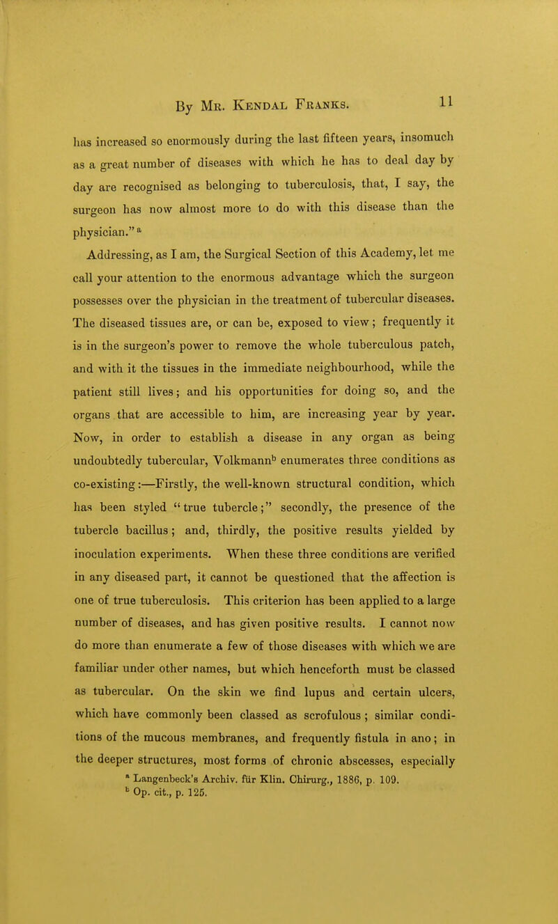 lias increased so enormously during the last fifteen years, insomuch as a great number of diseases with which he has to deal day by day are recognised as belonging to tuberculosis, that, I say, the surgeon has now almost more to do with this disease than the physician. Addressing, as I am, the Surgical Section of this Academy, let me call your attention to the enormous advantage which the surgeon possesses over the physician in the treatment of tubercular diseases. The diseased tissues are, or can be, exposed to view; frequently it is in the surgeon's power to remove the whole tuberculous patch, and with it the tissues in the immediate neighbourhood, while the patient still lives; and his opportunities for doing so, and the organs that are accessible to him, are increasing year by year. Now, in order to establish a disease in any organ as being undoubtedly tubercular, Volkmann^ enumerates three conditions as co-existing:—Firstly, the well-known structural condition, which has been styled true tubercle; secondly, the presence of the tubercle bacillus; and, thirdly, the positive results yielded by inoculation experiments. When these three conditions are verified in any diseased part, it cannot be questioned that the affection is one of true tuberculosis. This criterion has been applied to a large number of diseases, and has given positive results. I cannot now do more than enumerate a few of those diseases with which we are familiar under other names, but which henceforth must be classed as tubercular. On the skin we find lupus and certain ulcers, which have commonly been classed as scrofulous; similar condi- tions of the mucous membranes, and frequently fistula in ano; in the deeper structures, most forms of chronic abscesses, especially » Langenbeck'B Archiv. fiir Klin. Chirurg., 1886, p. 109. ^ Op. cit., p. 125.