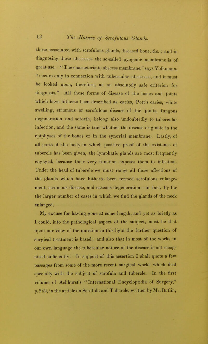 those associated with scrofulous glands, diseased bone, &c.; and in diagnosing these abscesses the so-called pyogenic membrane is of great use. The characteristic abscess membrane, says Volkmann, occurs only in connection with tubercular abscesses, and it must be looked upon, therefore, as an absolutely safe criterion for diagnosis. All those forms of disease of the bones and joints which have hitherto been described as caries. Pott's caries, white swelling, strumous or scrofulous disease of the joints, fungous degeneration and soforth, belong also undoubtedly to tubercular infection, and the same is true whether the disease originate in the epiphyses of the bones or in the synovial membrane. Lastly, of all parts of the body in which positive proof of the existence of tubercle has been given, the lymphatic glands are most frequently engaged, because their very function exposes them to infection. Under the head of tubercle we must range all those affections of the glands which have hitherto been termed scrofulous enlarge- ment, strumous disease, and caseous degeneration—in fact, by far the larger number of cases in which we find the glands of the neck enlarged. My excuse for having gone at some length, and yet as briefly as I could, into the pathological aspect of the subject, must be that upon our view of the question in this light the further question of surgical treatment is based; and also that in most of the works in our own language the tubercular nature of the disease is not recog- nised sufficiently. Tn support of this assertion I shall quote a few passages from some of the more recent surgical works which deal specially with the subject of scrofula and tubercle. In the first volume of Ashhurst's International Encyclopaedia of Surgery, p. 242, in the article on Scrofula and Tubercle, written by Mr. Butlin,