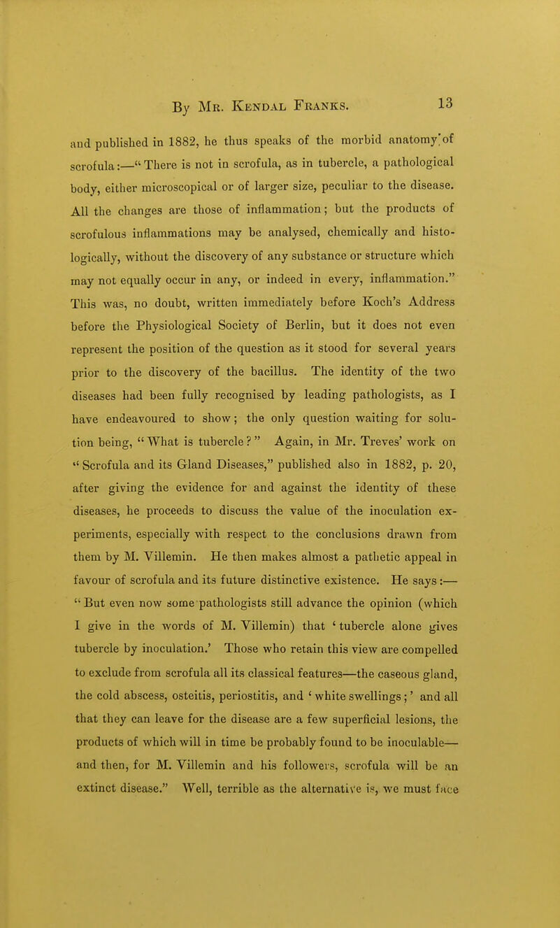 ivud published in 1882, he thus speaks of the raorbid anatomy;of scrofula: There is not in scrofula, as in tubercle, a pathological body, either mici'oscopical or of larger size, peculiar to the disease. All the changes are those of inflammation; but the products of scrofulous inflammations may be analysed, chemically and histo- logically, without the discovery of any substance or structure which may not equally occur in any, or indeed in every, inflammation. This was, no doubt, written immediately before Koch's Address before the Physiological Society of Berlin, but it does not even represent the position of the question as it stood for several years prior to the discovery of the bacillus. The identity of the two diseases had been fully recognised by leading pathologists, as I have endeavoured to show; the only question waiting for solu- tion being, What is tubercle? Again, in Mr. Treves' work on Scrofula and its Gland Diseases, published also in 1882, p. 20, after giving the evidence for and against the identity of these diseases, he proceeds to discuss the value of the inoculation ex- periments, especially with respect to the conclusions drawn from them by M. Villemin. He then makes almost a pathetic appeal in favour of scrofula and its future distinctive existence. He says :— But even now some pathologists still advance the opinion (which 1 give in the words of M. Villemin) that ' tubercle alone gives tubercle by inoculation.' Those who retain this view are compelled to exclude from scrofula all its classical features—the caseous gland, the cold abscess, osteitis, periostitis, and ' white swellings ;' and all that they can leave for the disease are a few superficial lesions, the products of which will in time be probably found to be inoculable— and then, for M. Villemin and his followers, scrofula will be an extinct disease. Well, terrible as the alternative is, we must face
