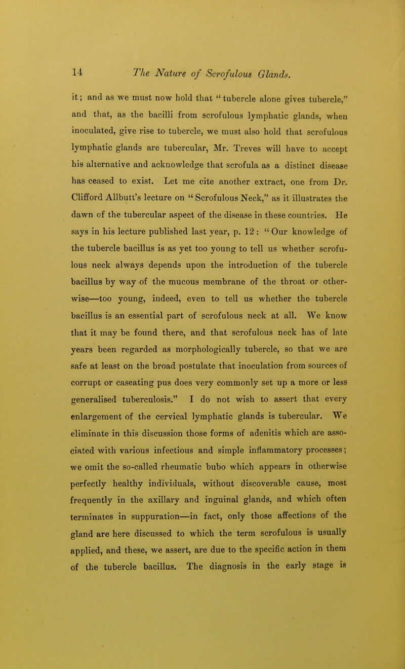 it; and as we must now hold that  tubercle alone gives tubercle, and that, as the bacilli from scrofulous lymphatic glands, when inoculated, give rise to tubercle, we must also hold that scrofulous lymphatic glands are tubercular, Mr. Treves will have to accept his alternative and acknowledge that scrofula as a distinct disease has ceased to exist. Let me cite another extract, one from Dr. Clifford AUbutt's lecture on  Scrofulous Neck, as it illustrates the dawn of the tubercular aspect of the disease in these countries. He says in his lecture published last year, p. 12 : Our knowledge of the tubercle bacillus is as yet too young to tell us whether scrofu- lous neck always depends upon the introduction of the tubercle bacillus by way of the mucous membrane of the throat or other- wise—too young, indeed, even to tell us whether the tubercle bacillus is an essential part of scrofulous neck at all. We know that it may be found there, and that scrofulous neck has of late years been regarded as morphologically tubercle, so that we are safe at least on the broad postulate that inoculation from sources of corrupt or caseating pus does very commonly set up a more or less generalised tuberculosis. I do not wish to assert that every enlargement of the cervical lymphatic glands is tubercular. We eliminate in this discussion those forms of adenitis which are asso- ciated with various infectious and simple inflammatory processes; we omit the so-called rheumatic bubo which appears in otherwise perfectly healthy individuals, without discoverable cause, most frequently in the axillary and inguinal glands, and which often terminates in suppuration—in fact, only those affections of the gland are here discussed to which the term scrofulous is usually applied, and these, we assert, are due to the specific action in them of the tubercle bacillus. The diagnosis in the early stage is