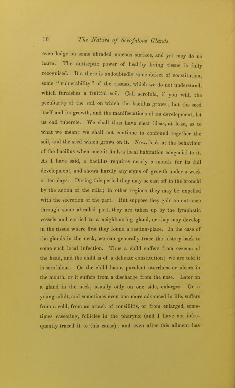 even lodge on some abraded mucous surface, and yet may do no harm. The antiseptic power of healthy living tissue is fully recognised. But there is undoubtedly some defect of constitution, some vulnerability of the tissues, which we do not understand, which furnishes a fruitful soil. Call scrofula, if you will, tlie peculiarity of the soil on which the bacillus grows; but the seed itself and its growth, and the manifestations of its development, let us call tubercle. We shall thus have clear ideas, at least, as to what we mean; we shall not continue to confound together the soil, and the seed which grows on it. Now, look at the behaviour of the bacillus when once it finds a local habitation congenial to it. As I have said, a bacillus requires nearly a month for its full development, and shows hardly any signs of growth under a week or ten days. During this period they may be cast off in the bronchi by the action of the cilia; in other regions they may be expelled with the secretion of the part. But suppose they gain an entrance through some abraded part, they are taken up by the lymphatic vessels and carried to a neighbouring gland, or they may develop in the tissue where first they found a resting-place. In the case of the glands in the neck, we can generally trace the history back to some such local infection. Thus a child suffers from eczema of the head, and the child is of a delicate constitution; we are told it is scrofulous. Or the child has a purulent otorrhcea or ulcers in the mouth, or it suffers from a discharge from the nose. Later on a gland in the neck, usually only on one side, enlarges. Or a young adult, and sometimes even one more advanced in life, suffers from a cold, from an attack of tonsillitis, or from enlarged, some- times caseating, follicles in the pharynx (and I have not infre- quently traced it to this cause); and even after this ailment has