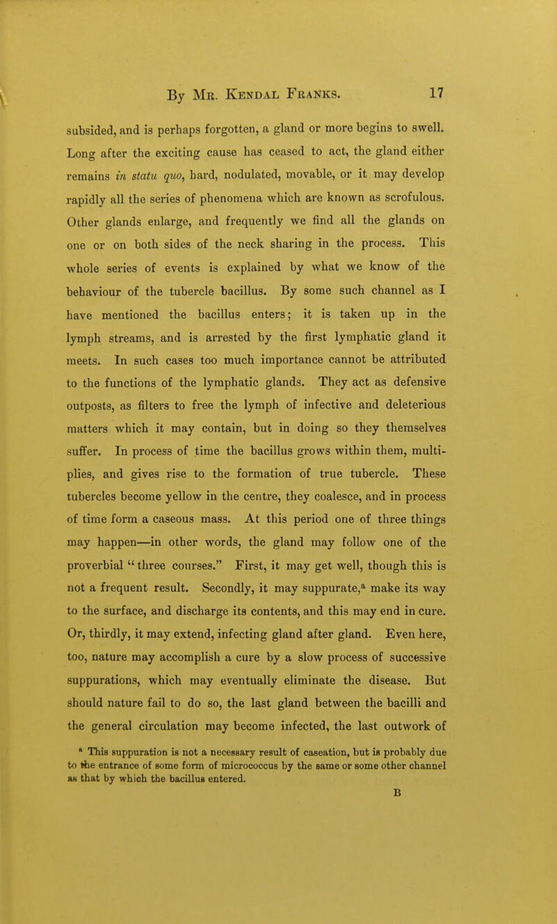 subsided, and is perhaps forgotten, a gland or more begins to swell. Long after the exciting cause has ceased to act, the gland either remains in statu quo, hard, nodulated, movable, or it may develop rapidly all the series of phenomena which are known as scrofulous. Other glands enlarge, and frequently we find all the glands on one or on both sides of the neck sharing in the process. This whole series of events is explained by what we know of the behaviour of the tubercle bacillus. By some such channel as I have mentioned the bacillus enters; it is taken up in the lymph streams, and is arrested by the first lymphatic gland it meets. In such cases too much importance cannot be attributed to the functions of the lymphatic glands. They act as defensive outposts, as filters to free the lymph of infective and deleterious matters which it may contain, but in doing so they themselves suffer. In process of time the bacillus grows within them, multi- plies, and gives rise to the formation of true tubercle. These tubercles become yellow in the centre, they coalesce, and in process of time form a caseous mass. At this period one of three things may happen—in other words, the gland may follow one of the proverbial three courses. First, it may get well, though this is not a frequent result. Secondly, it may suppurate,^ make its way to the surface, and discharge its contents, and this may end in cure. Or, thirdly, it may extend, infecting gland after gland. Even here, too, nature may accomplish a cure by a slow process of successive suppurations, which may eventually eliminate the disease. But should nature fail to do so, the last gland between the bacilli and the general circulation may become infected, the last outwork of * This suppuration is not a necessary result of caseation, but is probably due to the entrance of some form of micrococcus by the same or some other channel as that by which the bacillus entered. B